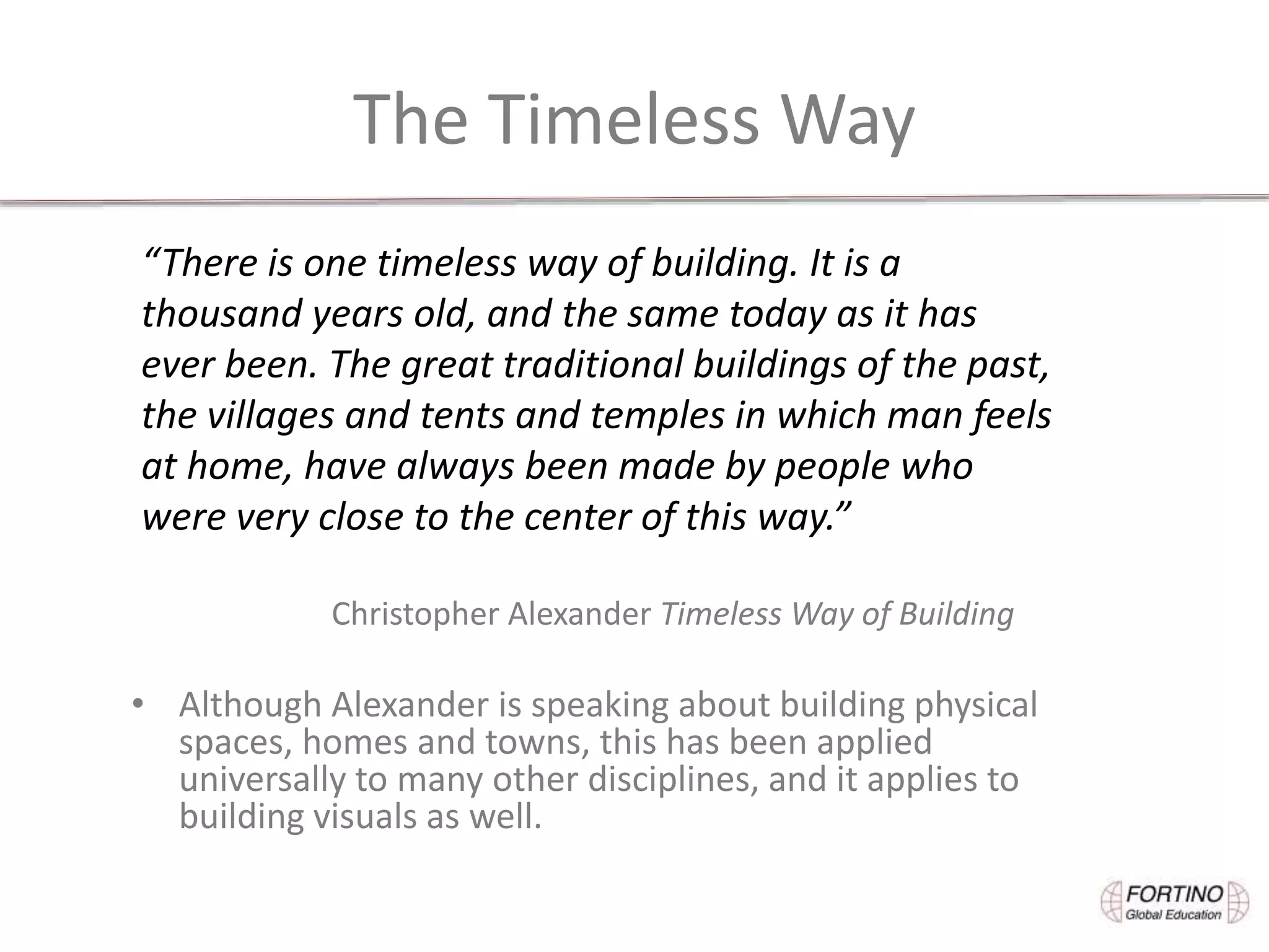 The Timeless Way
• Although Alexander is speaking about building physical
spaces, homes and towns, this has been applied
universally to many other disciplines, and it applies to
building visuals as well.
“There is one timeless way of building. It is a
thousand years old, and the same today as it has
ever been. The great traditional buildings of the past,
the villages and tents and temples in which man feels
at home, have always been made by people who
were very close to the center of this way.”
Christopher Alexander Timeless Way of Building
 