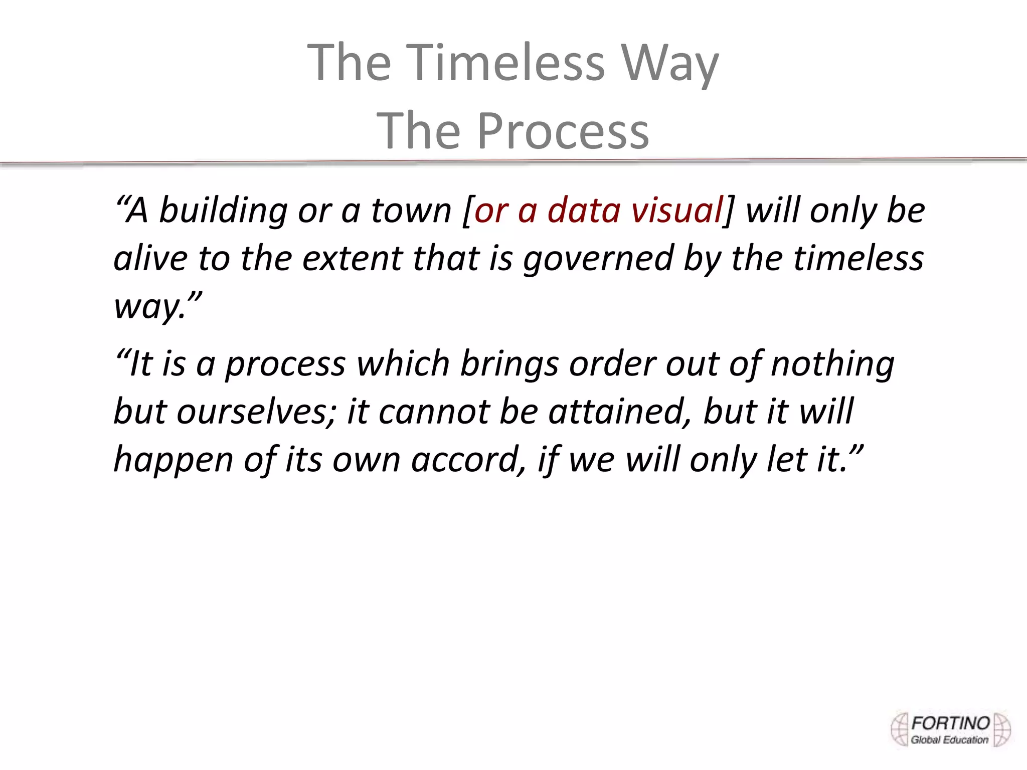 The Timeless Way
The Process
“A building or a town [or a data visual] will only be
alive to the extent that is governed by the timeless
way.”
“It is a process which brings order out of nothing
but ourselves; it cannot be attained, but it will
happen of its own accord, if we will only let it.”
 