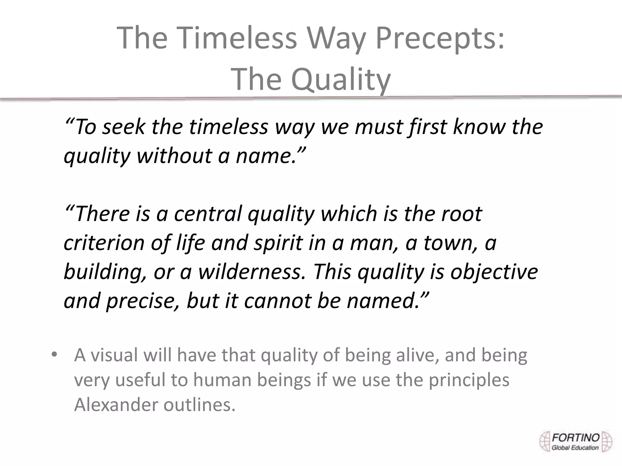 The Timeless Way Precepts:
The Quality
• A visual will have that quality of being alive, and being
very useful to human beings if we use the principles
Alexander outlines.
“To seek the timeless way we must first know the
quality without a name.”
“There is a central quality which is the root
criterion of life and spirit in a man, a town, a
building, or a wilderness. This quality is objective
and precise, but it cannot be named.”
 