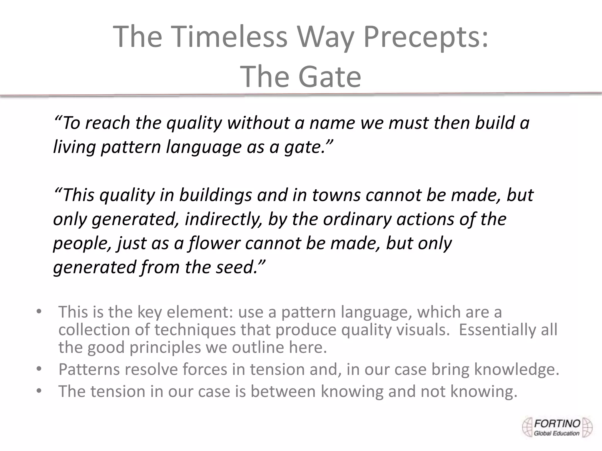 The Timeless Way Precepts:
The Gate
• This is the key element: use a pattern language, which are a
collection of techniques that produce quality visuals. Essentially all
the good principles we outline here.
• Patterns resolve forces in tension and, in our case bring knowledge.
• The tension in our case is between knowing and not knowing.
“To reach the quality without a name we must then build a
living pattern language as a gate.”
“This quality in buildings and in towns cannot be made, but
only generated, indirectly, by the ordinary actions of the
people, just as a flower cannot be made, but only
generated from the seed.”
 