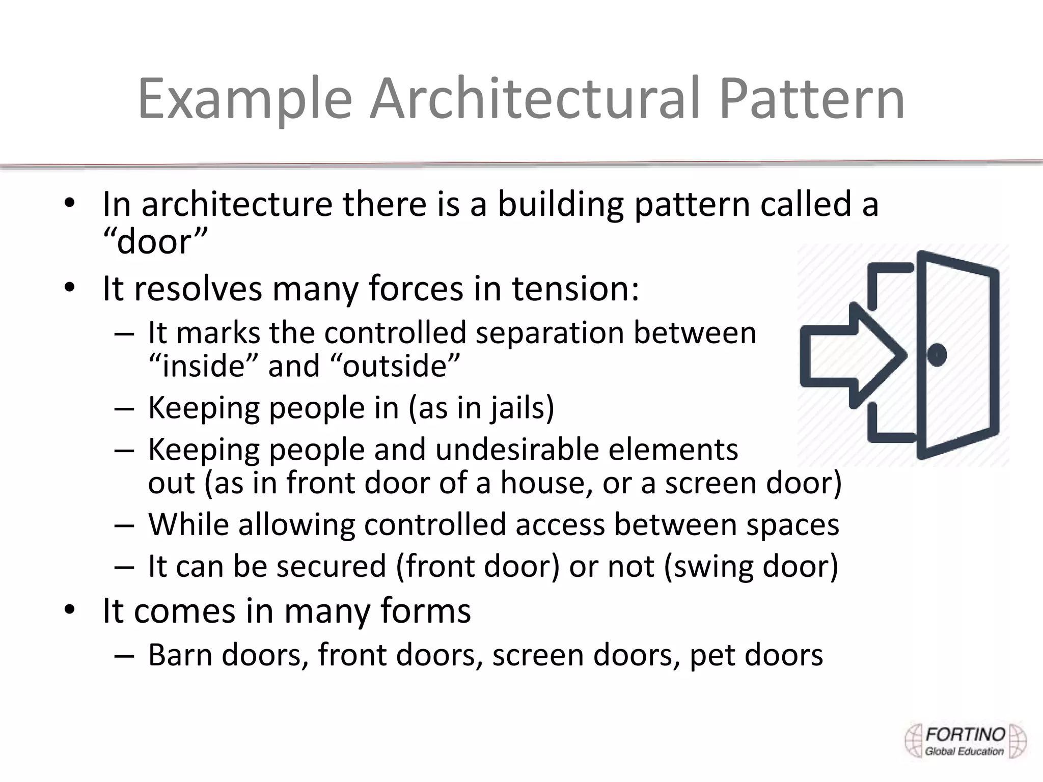 Example Architectural Pattern
• In architecture there is a building pattern called a
“door”
• It resolves many forces in tension:
– It marks the controlled separation between
“inside” and “outside”
– Keeping people in (as in jails)
– Keeping people and undesirable elements
out (as in front door of a house, or a screen door)
– While allowing controlled access between spaces
– It can be secured (front door) or not (swing door)
• It comes in many forms
– Barn doors, front doors, screen doors, pet doors
 