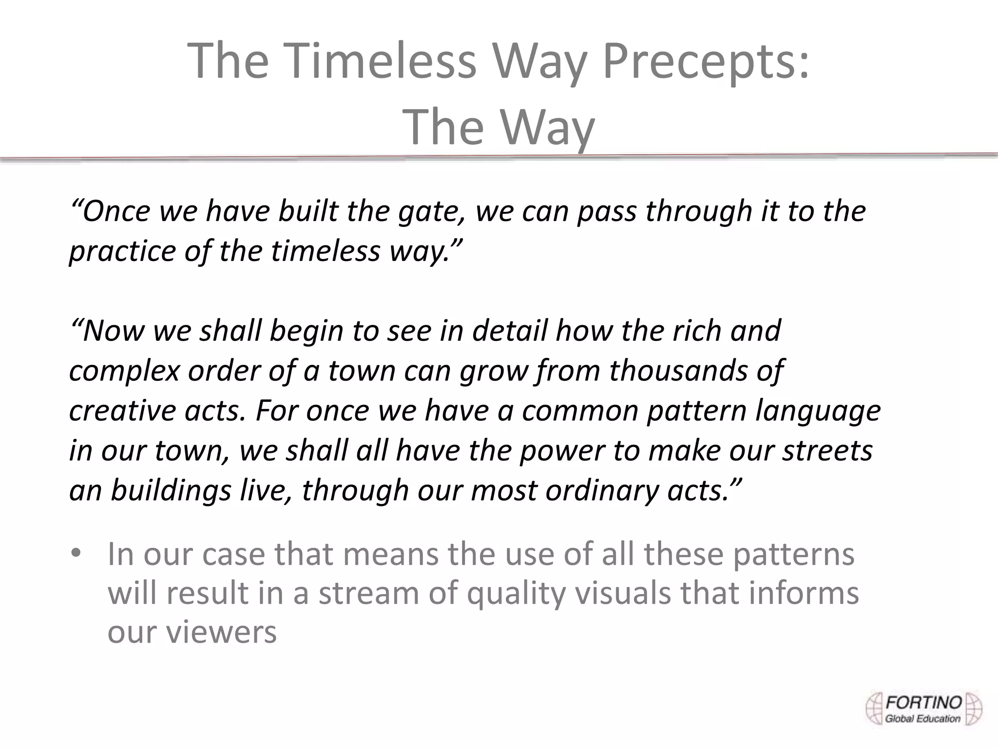 The Timeless Way Precepts:
The Way
• In our case that means the use of all these patterns
will result in a stream of quality visuals that informs
our viewers
“Once we have built the gate, we can pass through it to the
practice of the timeless way.”
“Now we shall begin to see in detail how the rich and
complex order of a town can grow from thousands of
creative acts. For once we have a common pattern language
in our town, we shall all have the power to make our streets
an buildings live, through our most ordinary acts.”
 