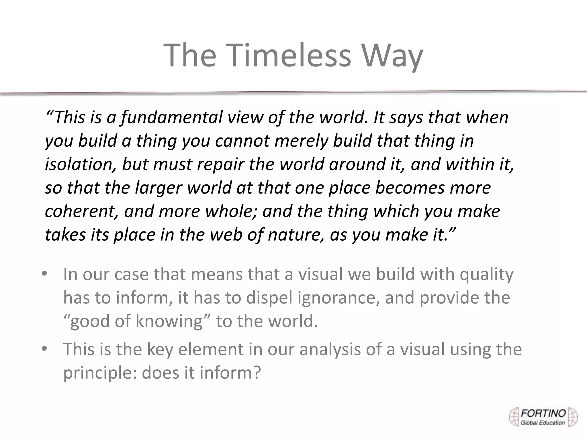 The Timeless Way
• In our case that means that a visual we build with quality
has to inform, it has to dispel ignorance, and provide the
“good of knowing” to the world.
• This is the key element in our analysis of a visual using the
principle: does it inform?
“This is a fundamental view of the world. It says that when
you build a thing you cannot merely build that thing in
isolation, but must repair the world around it, and within it,
so that the larger world at that one place becomes more
coherent, and more whole; and the thing which you make
takes its place in the web of nature, as you make it.”
 