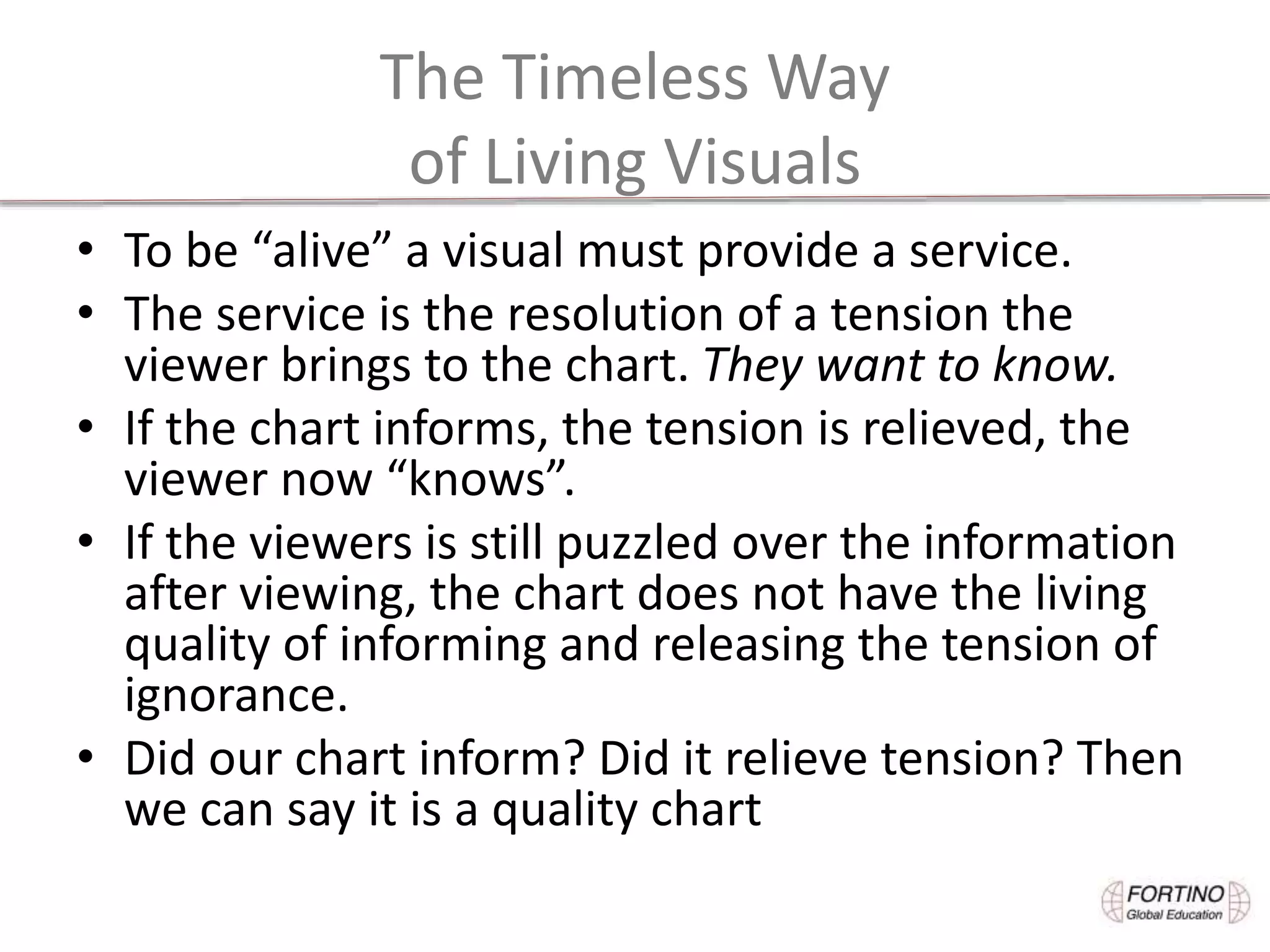 The Timeless Way
of Living Visuals
• To be “alive” a visual must provide a service.
• The service is the resolution of a tension the
viewer brings to the chart. They want to know.
• If the chart informs, the tension is relieved, the
viewer now “knows”.
• If the viewers is still puzzled over the information
after viewing, the chart does not have the living
quality of informing and releasing the tension of
ignorance.
• Did our chart inform? Did it relieve tension? Then
we can say it is a quality chart
 