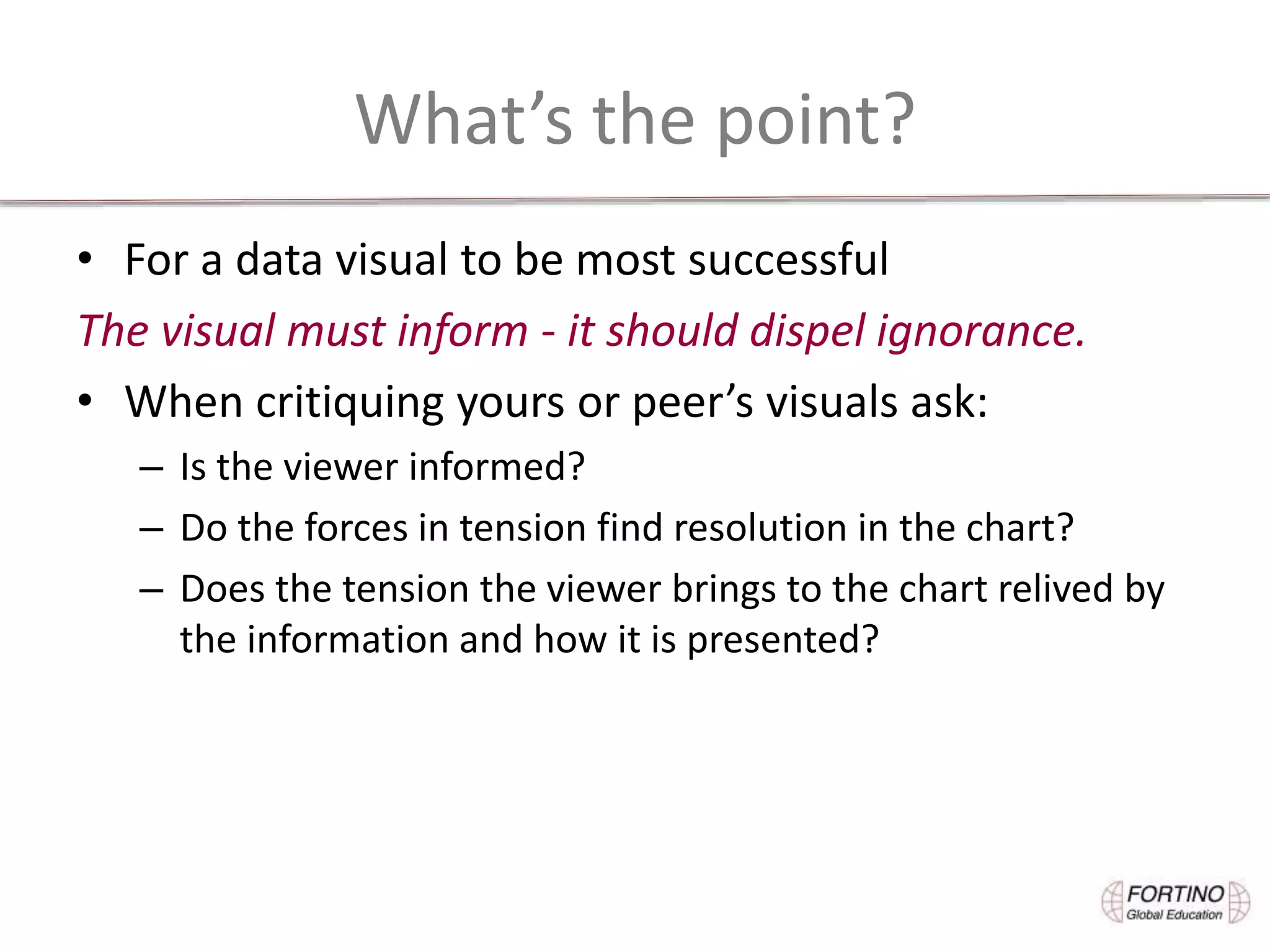 What’s the point?
• For a data visual to be most successful
The visual must inform - it should dispel ignorance.
• When critiquing yours or peer’s visuals ask:
– Is the viewer informed?
– Do the forces in tension find resolution in the chart?
– Does the tension the viewer brings to the chart relived by
the information and how it is presented?
 