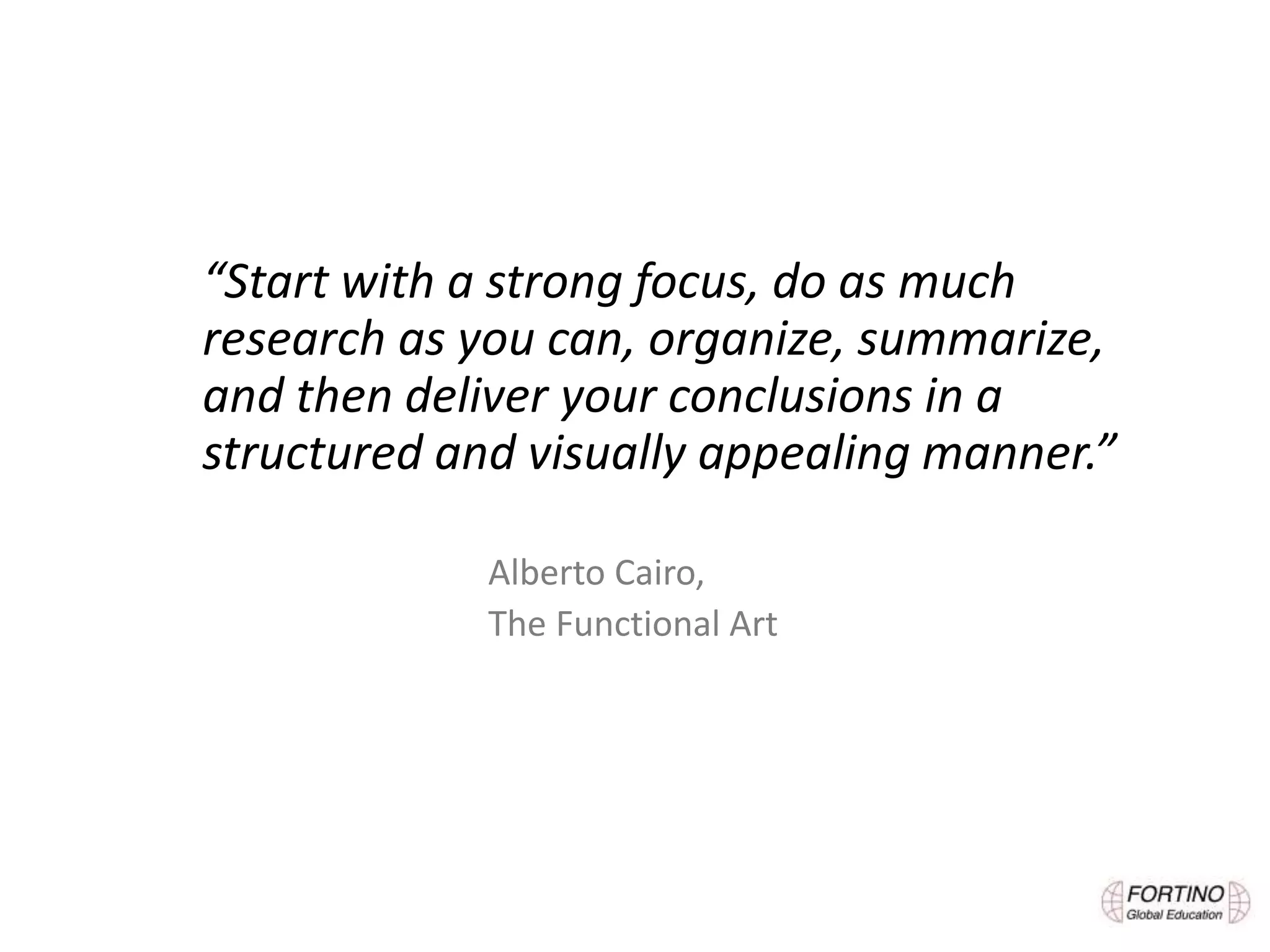 “Start with a strong focus, do as much
research as you can, organize, summarize,
and then deliver your conclusions in a
structured and visually appealing manner.”
Alberto Cairo,
The Functional Art
 