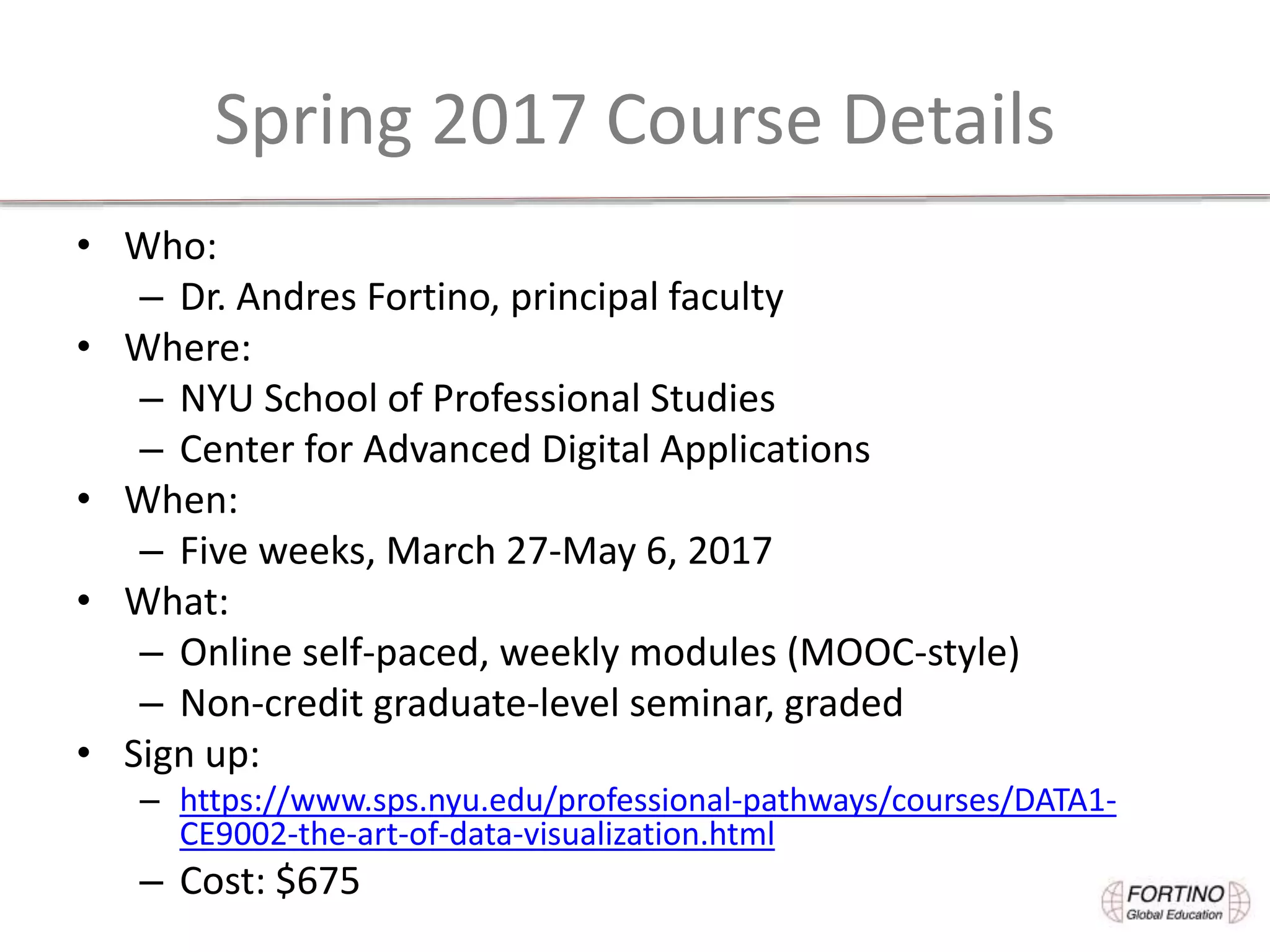 Spring 2017 Course Details
• Who:
– Dr. Andres Fortino, principal faculty
• Where:
– NYU School of Professional Studies
– Center for Advanced Digital Applications
• When:
– Five weeks, March 27-May 6, 2017
• What:
– Online self-paced, weekly modules (MOOC-style)
– Non-credit graduate-level seminar, graded
• Sign up:
– https://www.sps.nyu.edu/professional-pathways/courses/DATA1-
CE9002-the-art-of-data-visualization.html
– Cost: $675
 