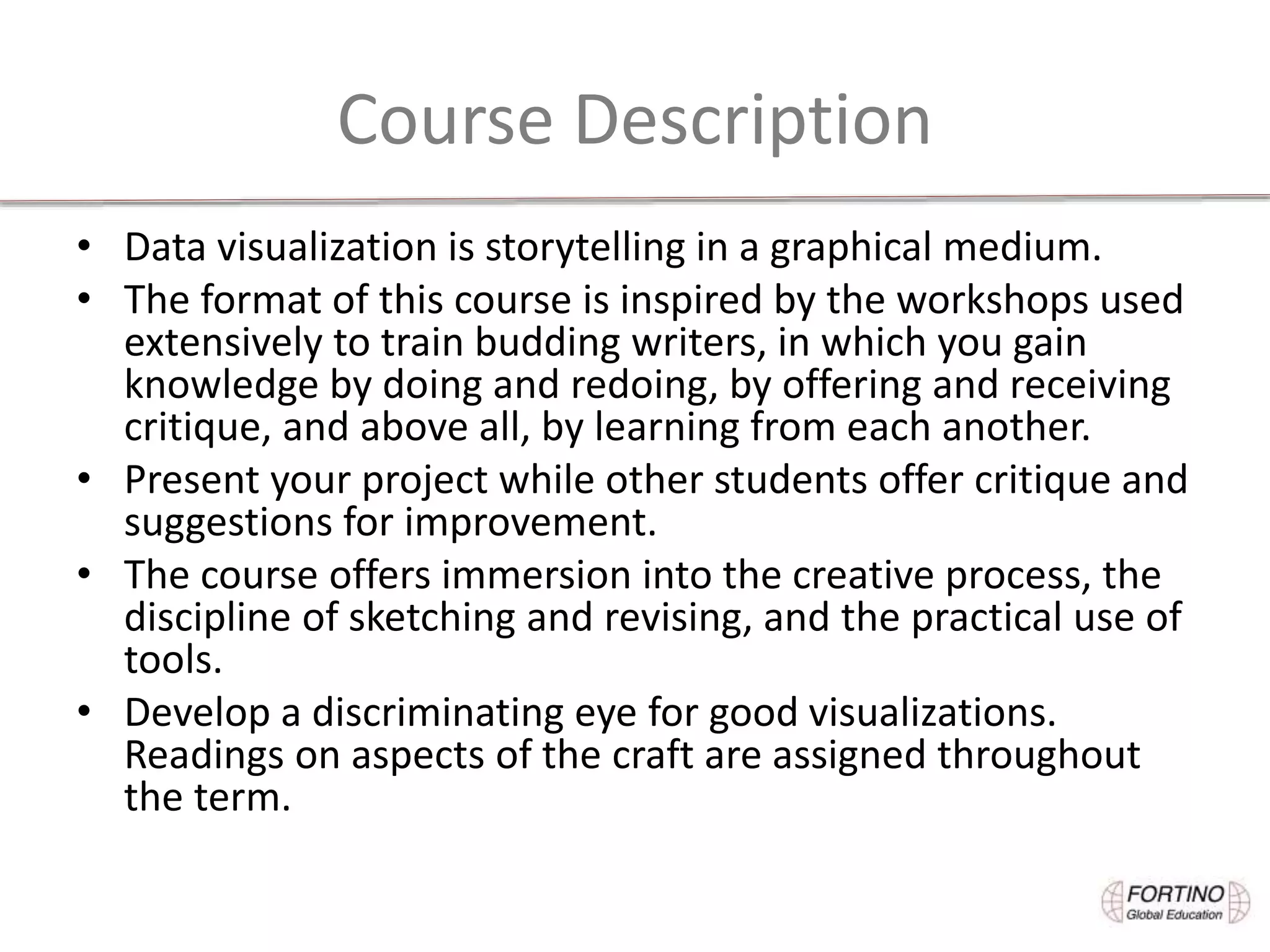 Course Description
• Data visualization is storytelling in a graphical medium.
• The format of this course is inspired by the workshops used
extensively to train budding writers, in which you gain
knowledge by doing and redoing, by offering and receiving
critique, and above all, by learning from each another.
• Present your project while other students offer critique and
suggestions for improvement.
• The course offers immersion into the creative process, the
discipline of sketching and revising, and the practical use of
tools.
• Develop a discriminating eye for good visualizations.
Readings on aspects of the craft are assigned throughout
the term.
 