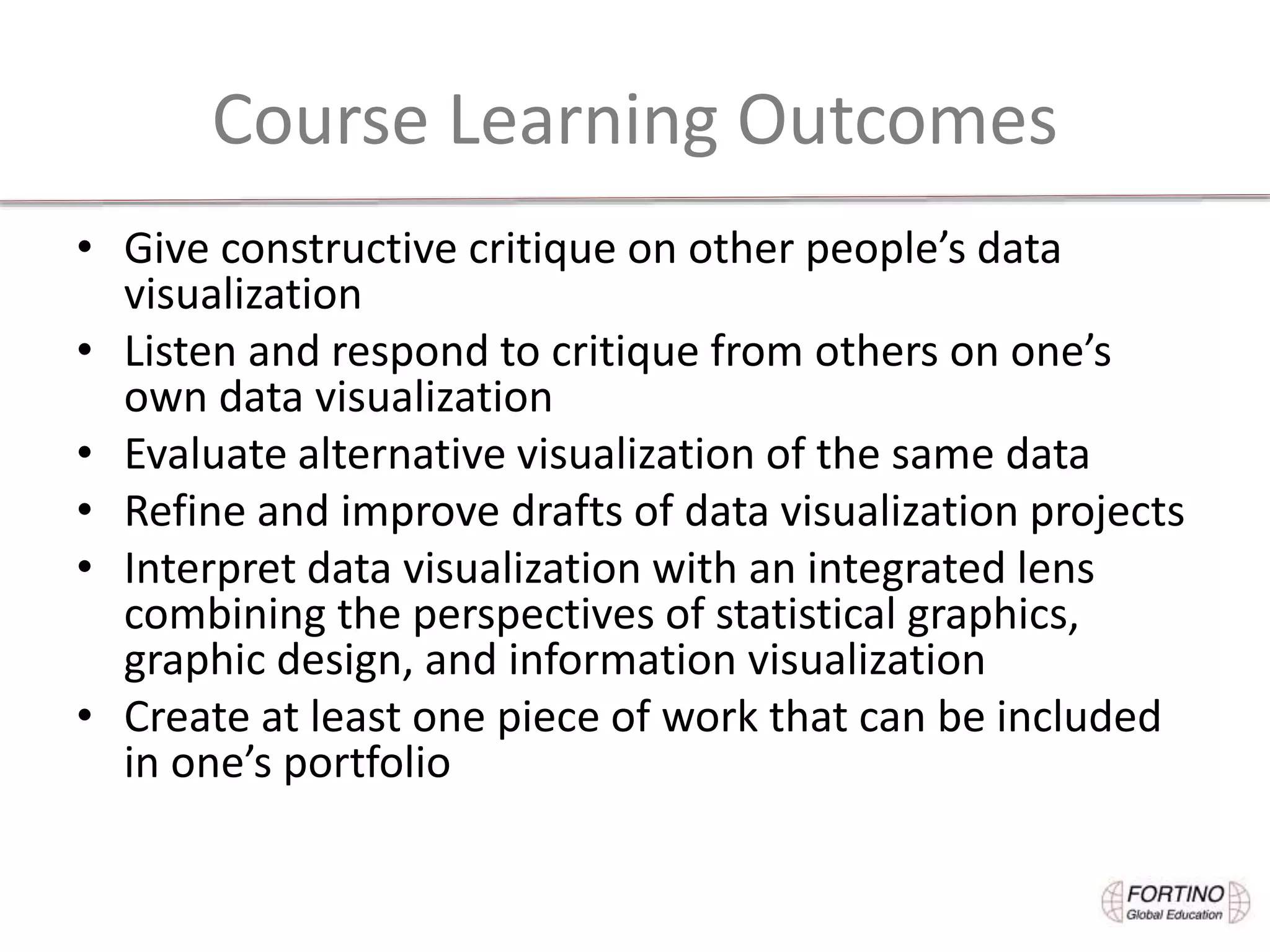 Course Learning Outcomes
• Give constructive critique on other people’s data
visualization
• Listen and respond to critique from others on one’s
own data visualization
• Evaluate alternative visualization of the same data
• Refine and improve drafts of data visualization projects
• Interpret data visualization with an integrated lens
combining the perspectives of statistical graphics,
graphic design, and information visualization
• Create at least one piece of work that can be included
in one’s portfolio
 