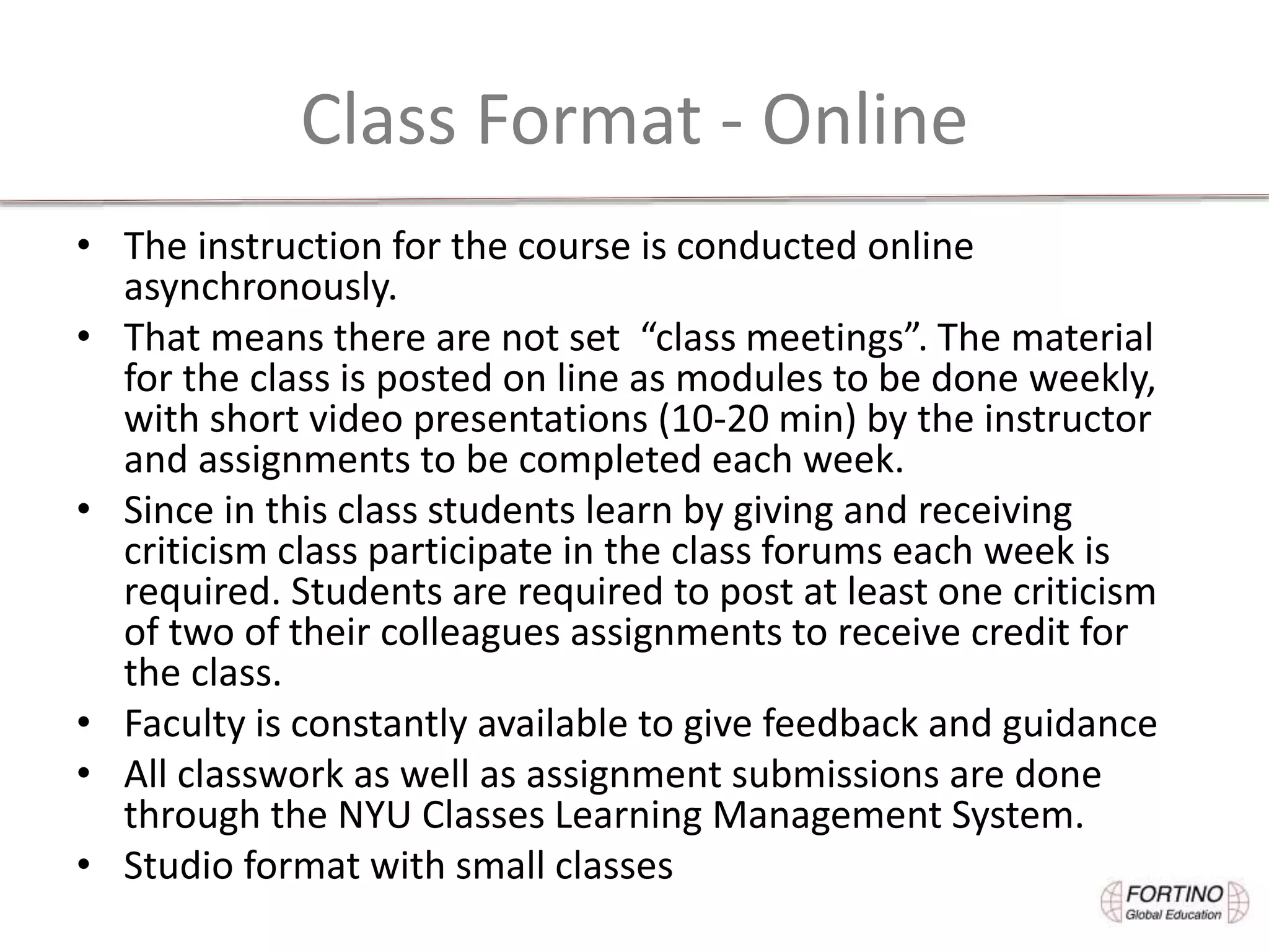 Class Format - Online
• The instruction for the course is conducted online
asynchronously.
• That means there are not set “class meetings”. The material
for the class is posted on line as modules to be done weekly,
with short video presentations (10-20 min) by the instructor
and assignments to be completed each week.
• Since in this class students learn by giving and receiving
criticism class participate in the class forums each week is
required. Students are required to post at least one criticism
of two of their colleagues assignments to receive credit for
the class.
• Faculty is constantly available to give feedback and guidance
• All classwork as well as assignment submissions are done
through the NYU Classes Learning Management System.
• Studio format with small classes
 