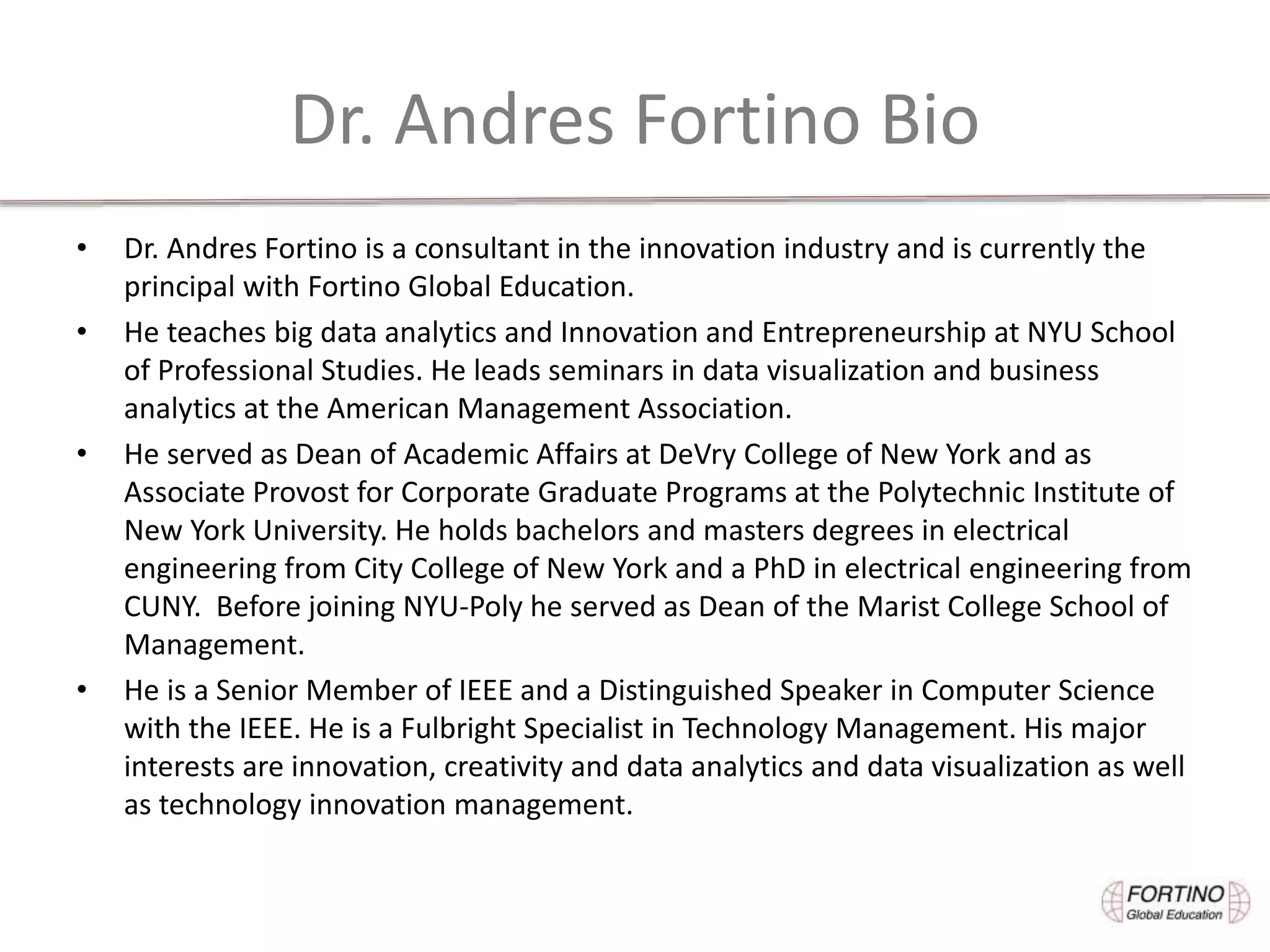 Dr. Andres Fortino Bio
• Dr. Andres Fortino is a consultant in the innovation industry and is currently the
principal with Fortino Global Education.
• He teaches big data analytics and Innovation and Entrepreneurship at NYU School
of Professional Studies. He leads seminars in data visualization and business
analytics at the American Management Association.
• He served as Dean of Academic Affairs at DeVry College of New York and as
Associate Provost for Corporate Graduate Programs at the Polytechnic Institute of
New York University. He holds bachelors and masters degrees in electrical
engineering from City College of New York and a PhD in electrical engineering from
CUNY. Before joining NYU-Poly he served as Dean of the Marist College School of
Management.
• He is a Senior Member of IEEE and a Distinguished Speaker in Computer Science
with the IEEE. He is a Fulbright Specialist in Technology Management. His major
interests are innovation, creativity and data analytics and data visualization as well
as technology innovation management.
 