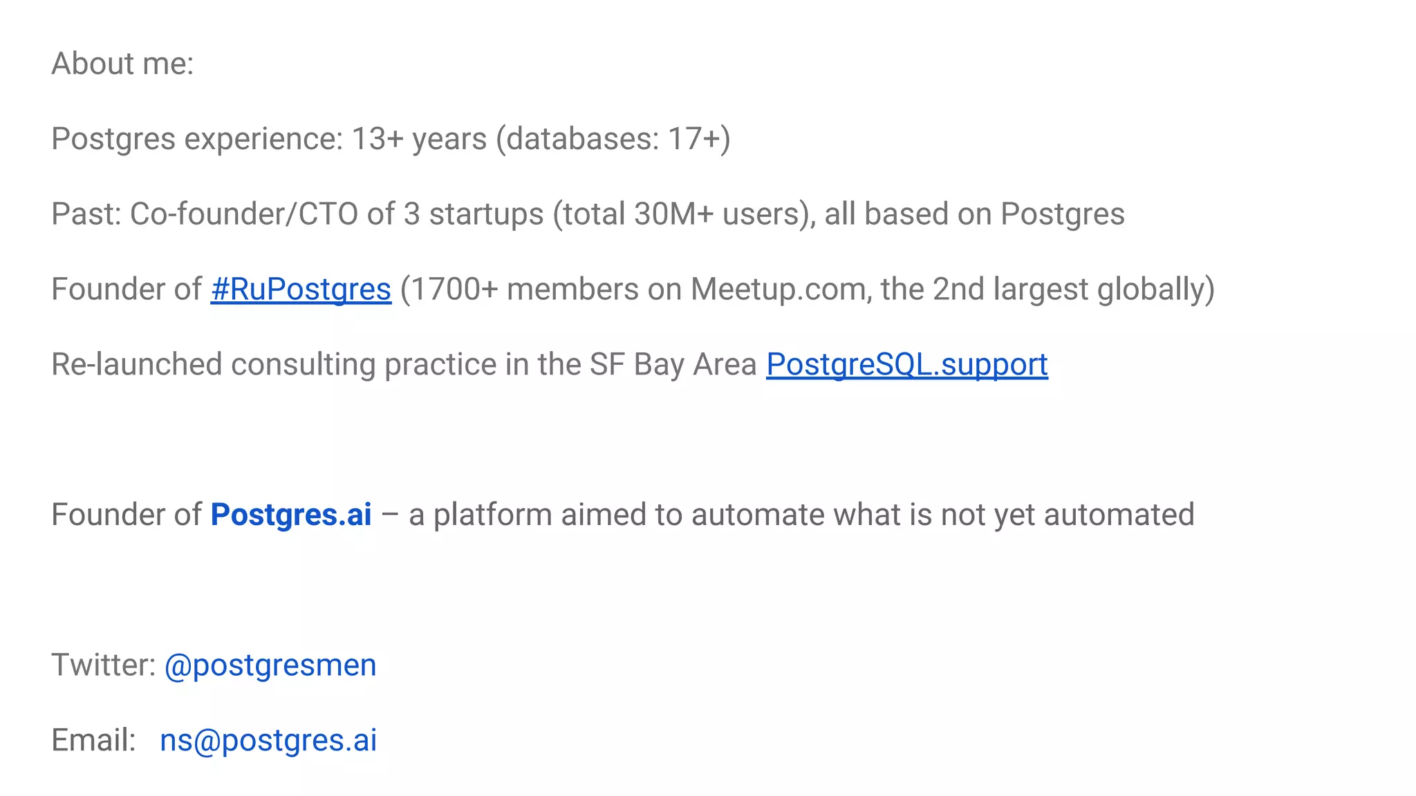 About meAbout me:
Postgres experience: 13+ years (databases: 17+)
Past: Co-founder/CTO of 3 startups (total 30M+ users), all based on Postgres
Founder of #RuPostgres (1700+ members on Meetup.com, the 2nd largest globally)
Re-launched consulting practice in the SF Bay Area PostgreSQL.support
Founder of Postgres.ai – a platform aimed to automate what is not yet automated
Twitter: @postgresmen
Email: ns@postgres.ai
 