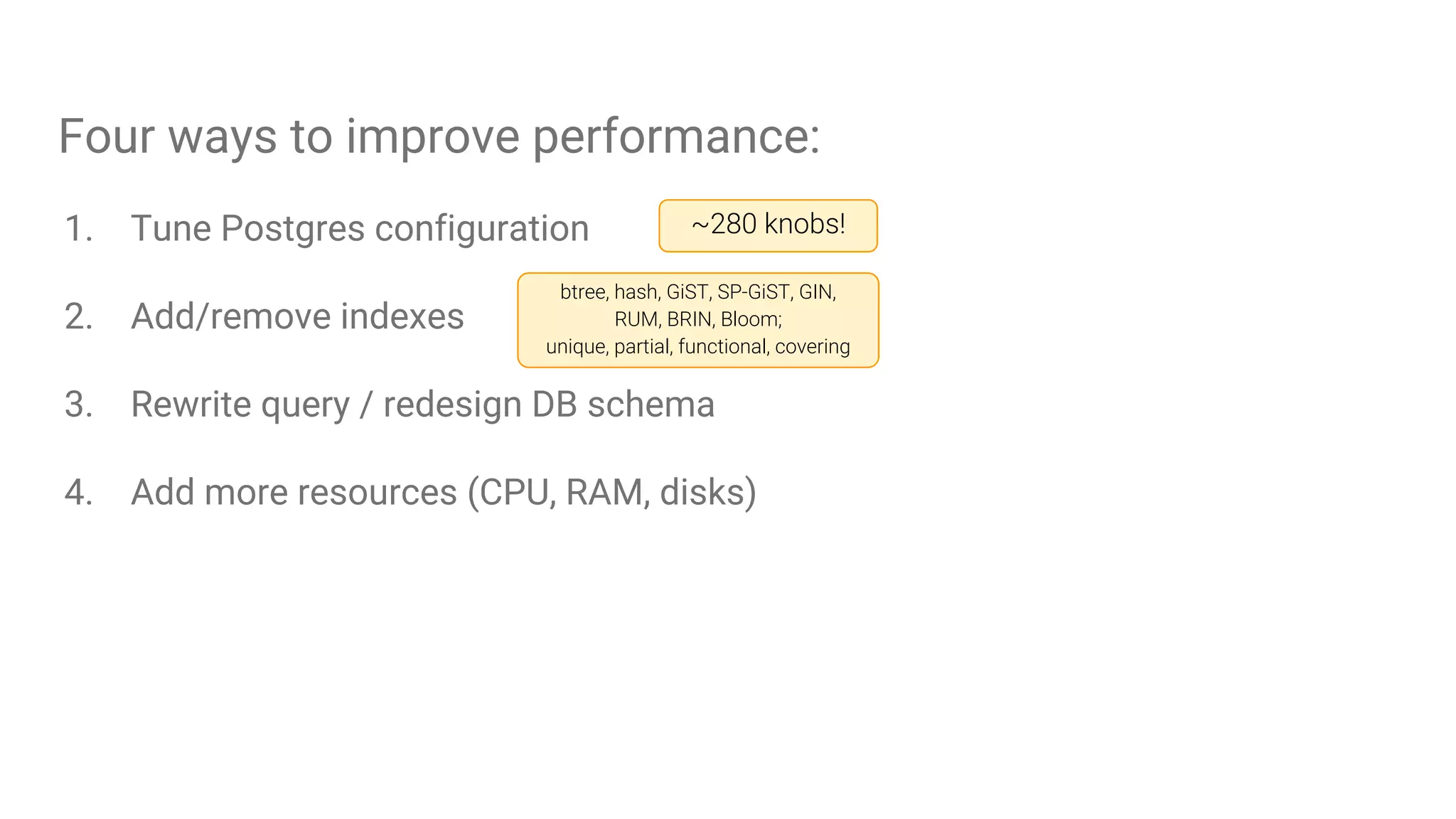 Four ways to improve performance:
1. Tune Postgres configuration
2. Add/remove indexes
3. Rewrite query / redesign DB schema
4. Add more resources (CPU, RAM, disks)
~280 knobs!
btree, hash, GiST, SP-GiST, GIN,
RUM, BRIN, Bloom;
unique, partial, functional, covering
 