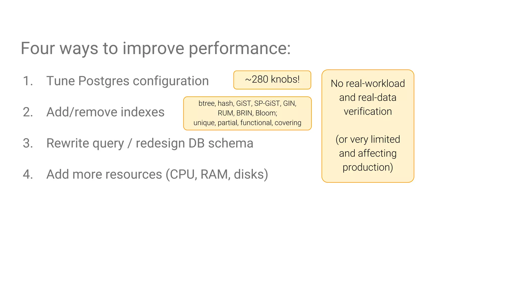Four ways to improve performance:
1. Tune Postgres configuration
2. Add/remove indexes
3. Rewrite query / redesign DB schema
4. Add more resources (CPU, RAM, disks)
~280 knobs! No real-workload
and real-data
verification
(or very limited
and affecting
production)
btree, hash, GiST, SP-GiST, GIN,
RUM, BRIN, Bloom;
unique, partial, functional, covering
 