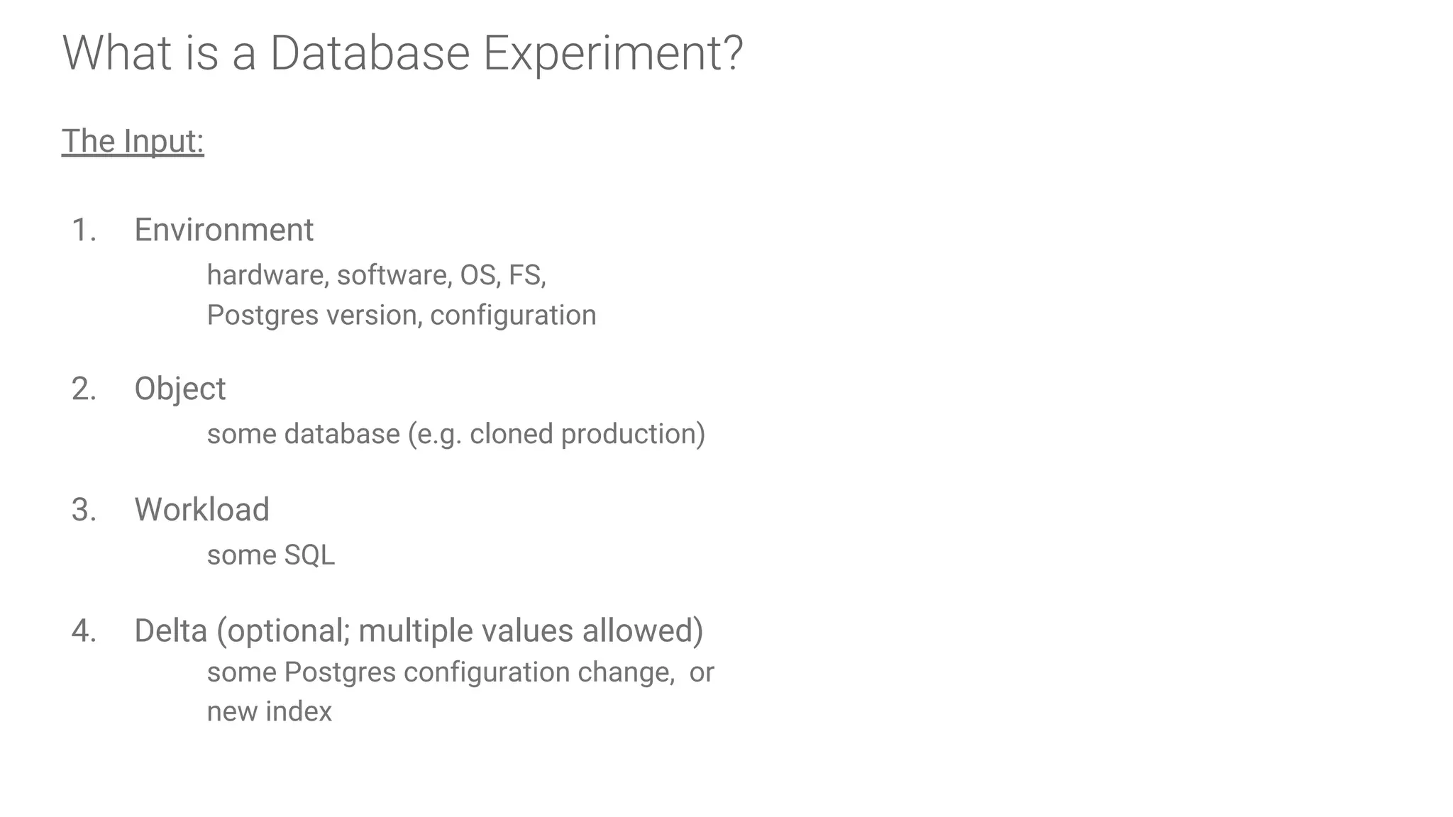 What is a Database Experiment?
The Input:
1. Environment
hardware, software, OS, FS,
Postgres version, configuration
2. Object
some database (e.g. cloned production)
3. Workload
some SQL
4. Delta (optional; multiple values allowed)
some Postgres configuration change, or
new index
 
