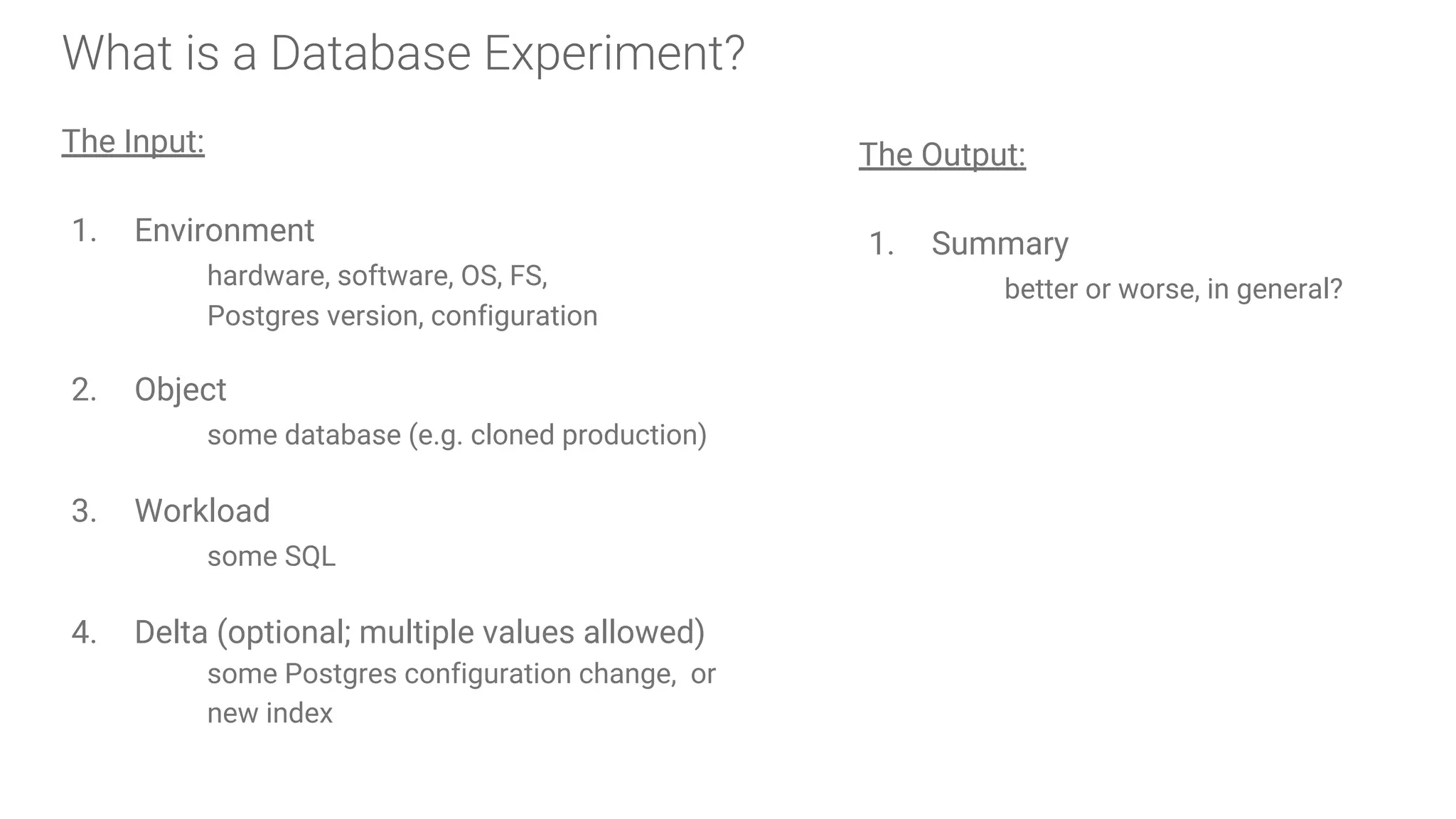 What is a Database Experiment?
The Input:
1. Environment
hardware, software, OS, FS,
Postgres version, configuration
2. Object
some database (e.g. cloned production)
3. Workload
some SQL
4. Delta (optional; multiple values allowed)
some Postgres configuration change, or
new index
The Output:
1. Summary
better or worse, in general?
 