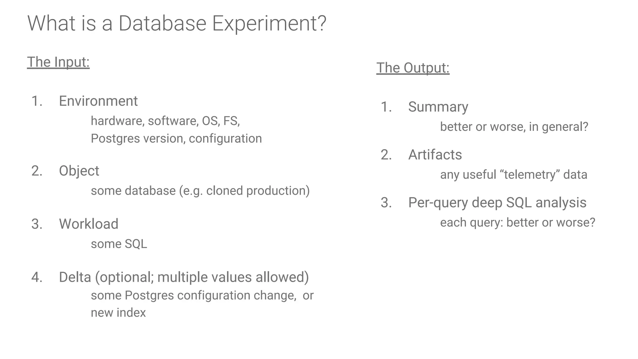 What is a Database Experiment?
The Input:
1. Environment
hardware, software, OS, FS,
Postgres version, configuration
2. Object
some database (e.g. cloned production)
3. Workload
some SQL
4. Delta (optional; multiple values allowed)
some Postgres configuration change, or
new index
The Output:
1. Summary
better or worse, in general?
2. Artifacts
any useful “telemetry” data
3. Per-query deep SQL analysis
each query: better or worse?
 