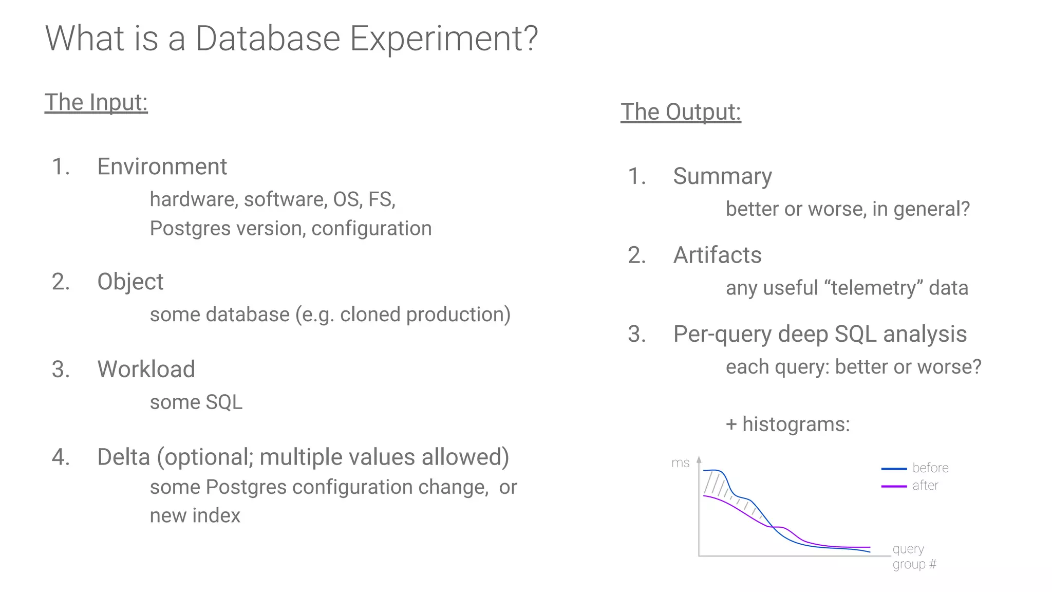 What is a Database Experiment?
The Input:
1. Environment
hardware, software, OS, FS,
Postgres version, configuration
2. Object
some database (e.g. cloned production)
3. Workload
some SQL
4. Delta (optional; multiple values allowed)
some Postgres configuration change, or
new index
The Output:
1. Summary
better or worse, in general?
2. Artifacts
any useful “telemetry” data
3. Per-query deep SQL analysis
each query: better or worse?
+ histograms:
ms
query
group #
before
after
 