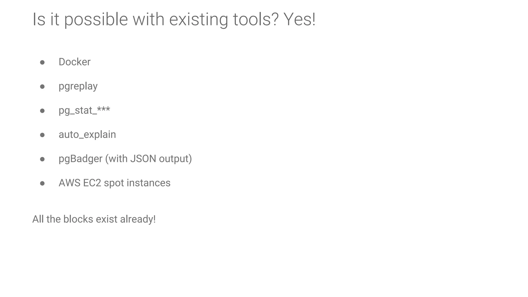 Is it possible with existing tools? Yes!
● Docker
● pgreplay
● pg_stat_***
● auto_explain
● pgBadger (with JSON output)
● AWS EC2 spot instances
All the blocks exist already!
 