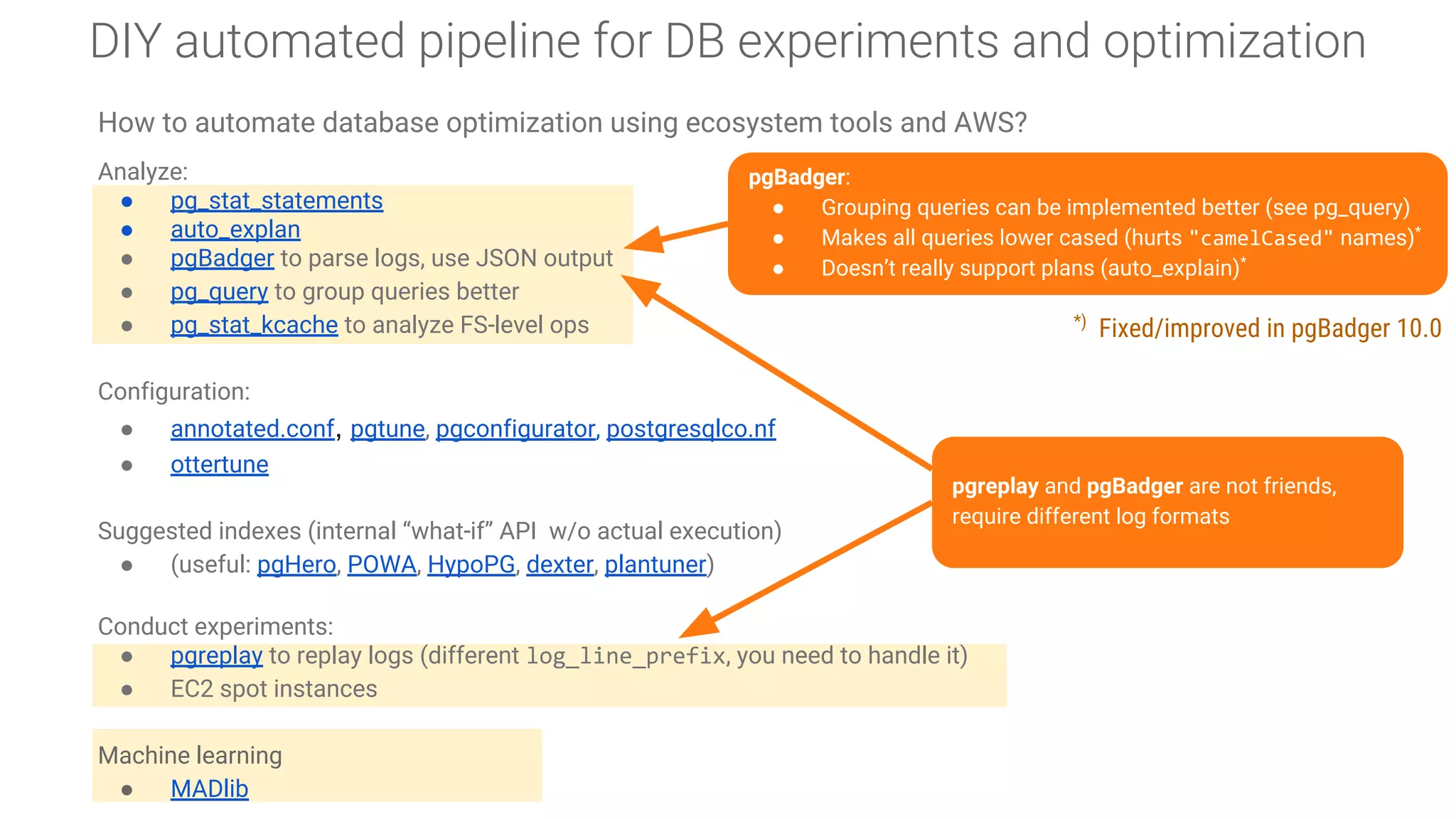 DIY automated pipeline for DB experiments and optimization
How to automate database optimization using ecosystem tools and AWS?
Analyze:
● pg_stat_statements
● auto_explan
● pgBadger to parse logs, use JSON output
● pg_query to group queries better
● pg_stat_kcache to analyze FS-level ops
Configuration:
● annotated.conf, pgtune, pgconfigurator, postgresqlco.nf
● ottertune
Suggested indexes (internal “what-if” API w/o actual execution)
● (useful: pgHero, POWA, HypoPG, dexter, plantuner)
Conduct experiments:
● pgreplay to replay logs (different log_line_prefix, you need to handle it)
● EC2 spot instances
Machine learning
● MADlib
pgBadger:
● Grouping queries can be implemented better (see pg_query)
● Makes all queries lower cased (hurts "camelCased" names)*
● Doesn’t really support plans (auto_explain)*
pgreplay and pgBadger are not friends,
require different log formats
*)
Fixed/improved in pgBadger 10.0
 