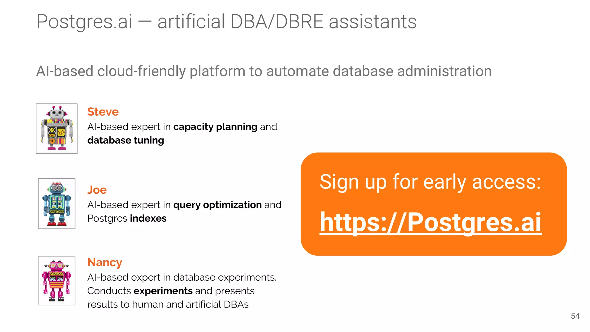 Postgres.ai — artificial DBA/DBRE assistants
AI-based cloud-friendly platform to automate database administration
54
Steve
AI-based expert in capacity planning and
database tuning
Joe
AI-based expert in query optimization and
Postgres indexes
Nancy
AI-based expert in database experiments.
Conducts experiments and presents
results to human and artificial DBAs
Sign up for early access:
https://Postgres.ai
 