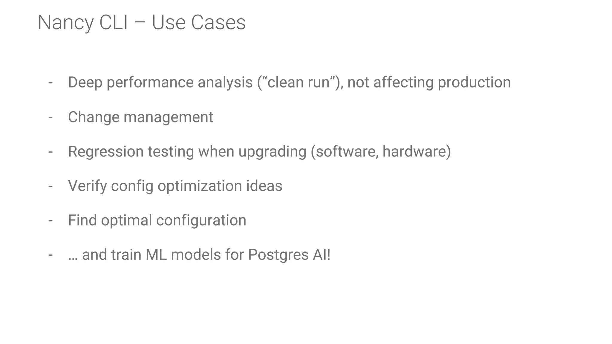 Nancy CLI – Use Cases
- Deep performance analysis (“clean run”), not affecting production
- Change management
- Regression testing when upgrading (software, hardware)
- Verify config optimization ideas
- Find optimal configuration
- … and train ML models for Postgres AI!
 