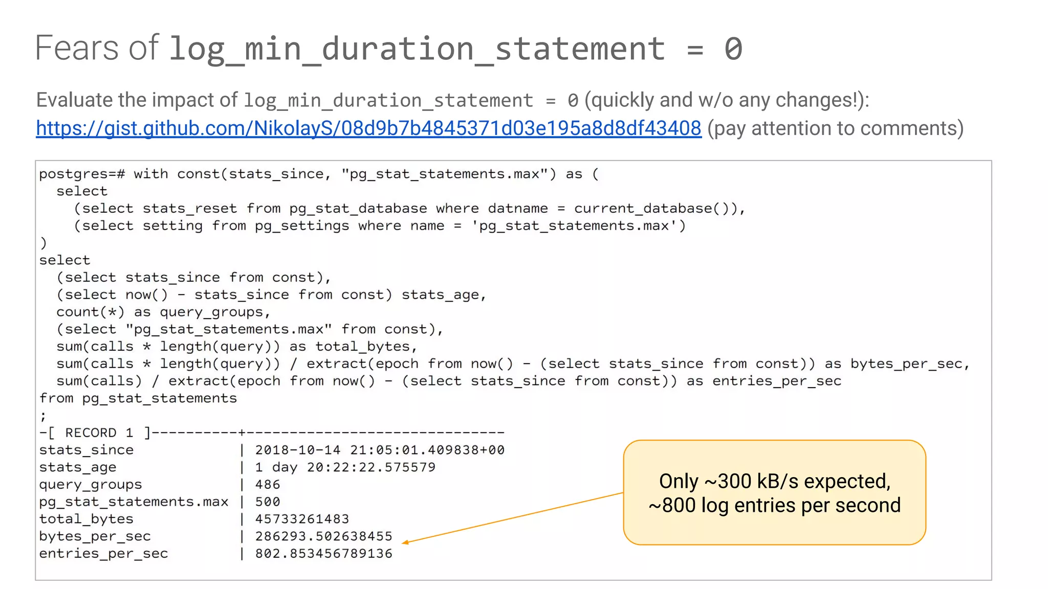 Fears of log_min_duration_statement = 0
Evaluate the impact of log_min_duration_statement = 0 (quickly and w/o any changes!):
https://gist.github.com/NikolayS/08d9b7b4845371d03e195a8d8df43408 (pay attention to comments)
Only ~300 kB/s expected,
~800 log entries per second
 