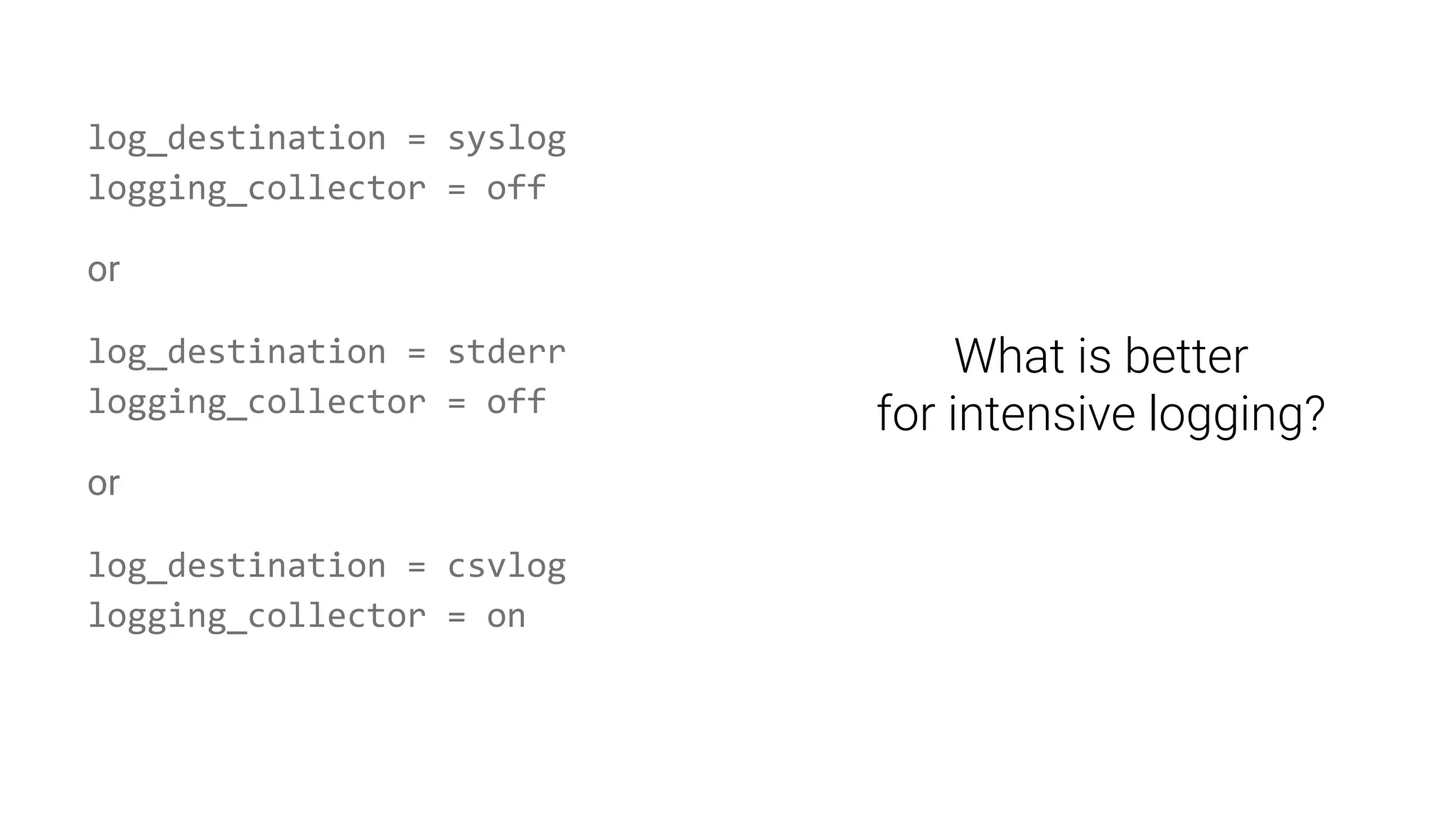 log_destination = syslog
logging_collector = off
or
log_destination = stderr
logging_collector = off
or
log_destination = csvlog
logging_collector = on
What is better
for intensive logging?
 
