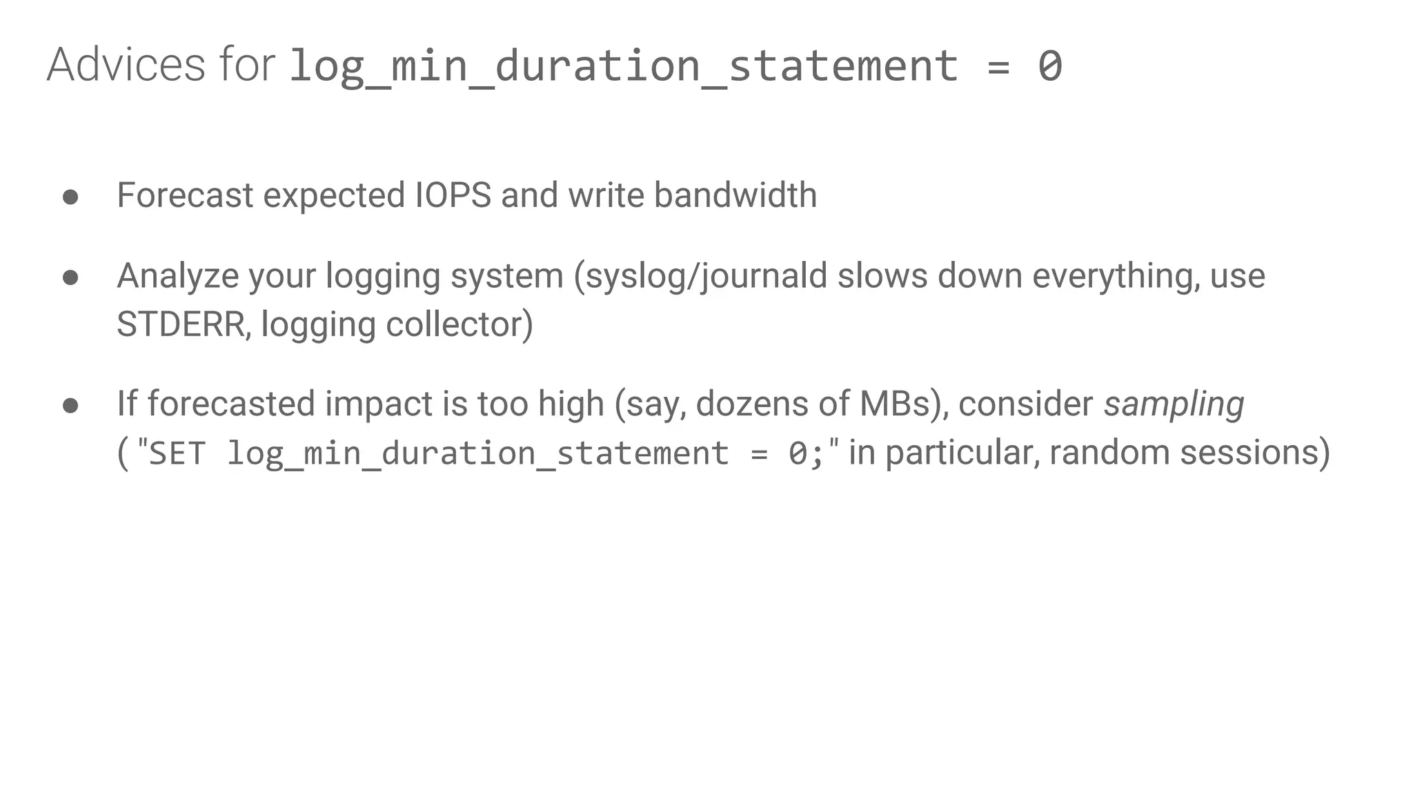 ● Forecast expected IOPS and write bandwidth
● Analyze your logging system (syslog/journald slows down everything, use
STDERR, logging collector)
● If forecasted impact is too high (say, dozens of MBs), consider sampling
( "SET log_min_duration_statement = 0;" in particular, random sessions)
Advices for log_min_duration_statement = 0
 