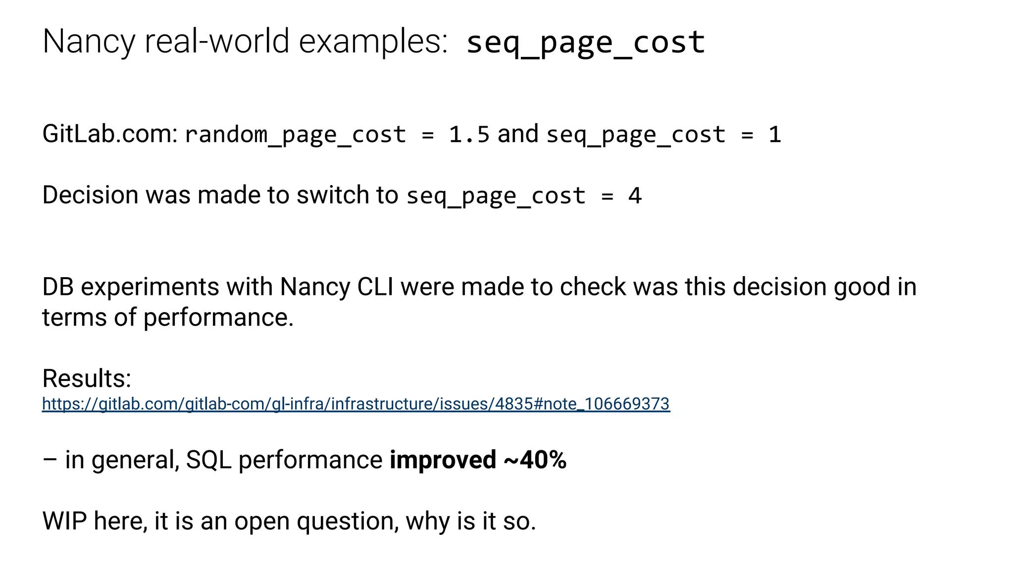 Nancy real-world examples: seq_page_cost
GitLab.com: random_page_cost = 1.5 and seq_page_cost = 1
Decision was made to switch to seq_page_cost = 4
DB experiments with Nancy CLI were made to check was this decision good in
terms of performance.
Results:
https://gitlab.com/gitlab-com/gl-infra/infrastructure/issues/4835#note_106669373
– in general, SQL performance improved ~40%
WIP here, it is an open question, why is it so.
 