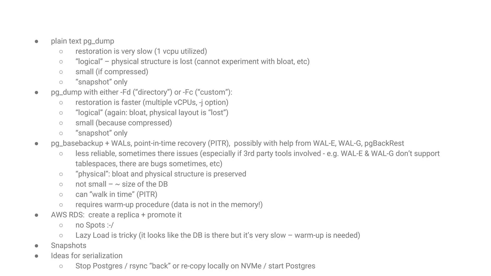 Various ways to create an experimental database
● plain text pg_dump
○ restoration is very slow (1 vcpu utilized)
○ “logical” – physical structure is lost (cannot experiment with bloat, etc)
○ small (if compressed)
○ “snapshot” only
● pg_dump with either -Fd (“directory”) or -Fc (“custom”):
○ restoration is faster (multiple vCPUs, -j option)
○ “logical” (again: bloat, physical layout is “lost”)
○ small (because compressed)
○ “snapshot” only
● pg_basebackup + WALs, point-in-time recovery (PITR), possibly with help from WAL-E, WAL-G, pgBackRest
○ less reliable, sometimes there issues (especially if 3rd party tools involved - e.g. WAL-E & WAL-G don’t support
tablespaces, there are bugs sometimes, etc)
○ “physical”: bloat and physical structure is preserved
○ not small – ~ size of the DB
○ can “walk in time” (PITR)
○ requires warm-up procedure (data is not in the memory!)
● AWS RDS: create a replica + promote it
○ no Spots :-/
○ Lazy Load is tricky (it looks like the DB is there but it’s very slow – warm-up is needed)
● Snapshots
● Ideas for serialization
○ Stop Postgres / rsync “back” or re-copy locally on NVMe / start Postgres
 