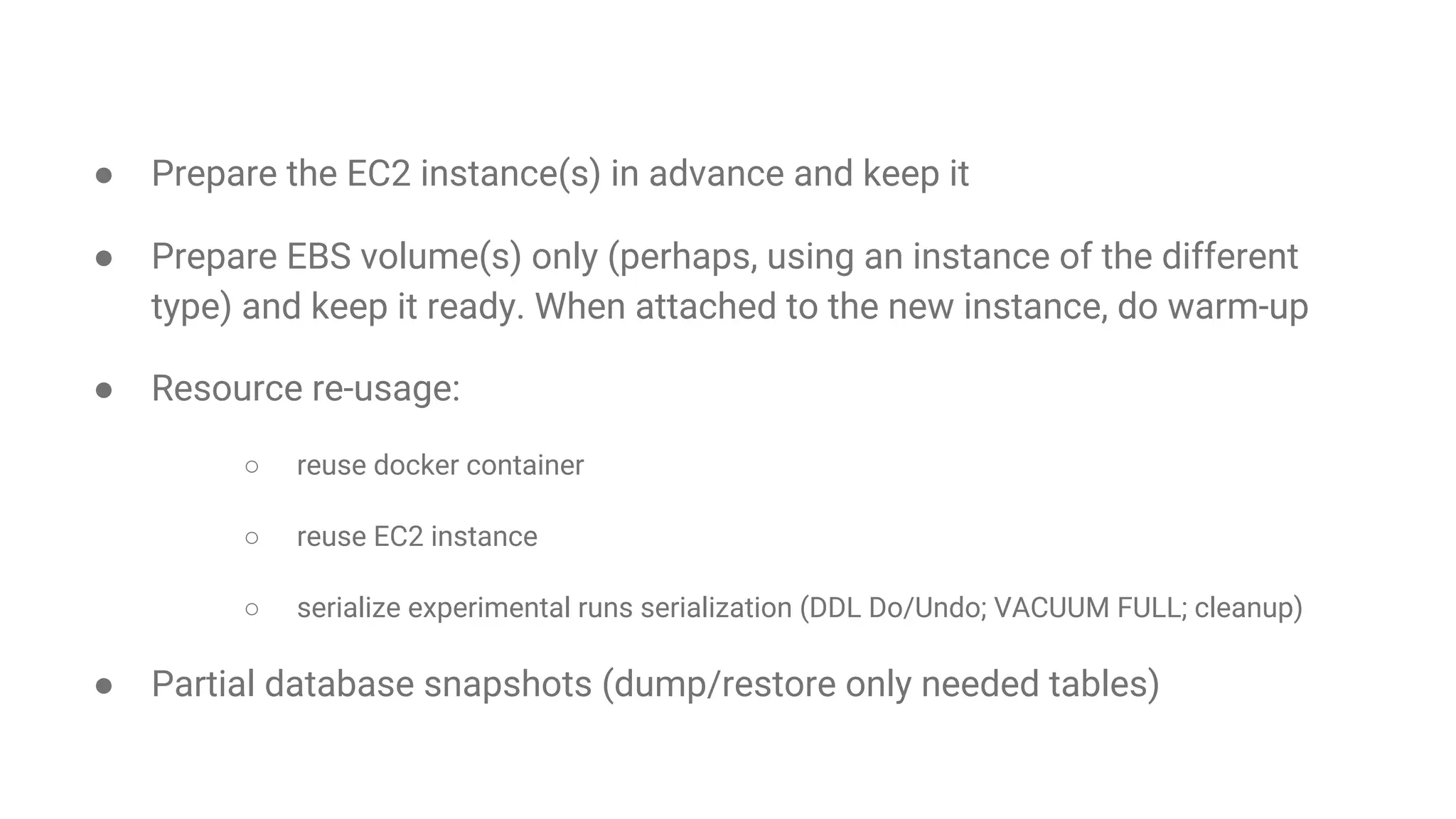 How can we speed up experimental runs?
● Prepare the EC2 instance(s) in advance and keep it
● Prepare EBS volume(s) only (perhaps, using an instance of the different
type) and keep it ready. When attached to the new instance, do warm-up
● Resource re-usage:
○ reuse docker container
○ reuse EC2 instance
○ serialize experimental runs serialization (DDL Do/Undo; VACUUM FULL; cleanup)
● Partial database snapshots (dump/restore only needed tables)
 