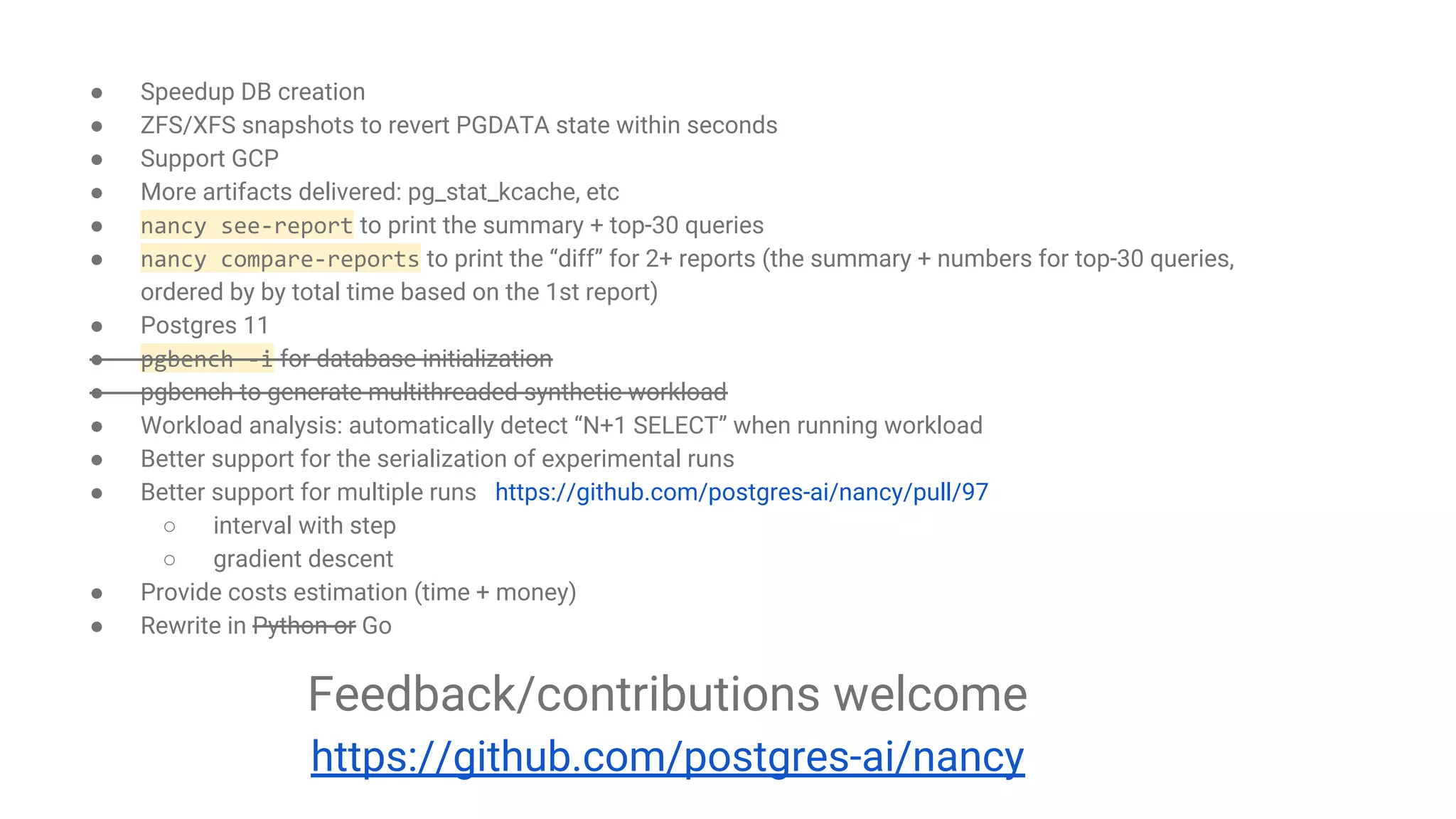 The future development of Nancy CLI
● Speedup DB creation
● ZFS/XFS snapshots to revert PGDATA state within seconds
● Support GCP
● More artifacts delivered: pg_stat_kcache, etc
● nancy see-report to print the summary + top-30 queries
● nancy compare-reports to print the “diff” for 2+ reports (the summary + numbers for top-30 queries,
ordered by by total time based on the 1st report)
● Postgres 11
● pgbench -i for database initialization
● pgbench to generate multithreaded synthetic workload
● Workload analysis: automatically detect “N+1 SELECT” when running workload
● Better support for the serialization of experimental runs
● Better support for multiple runs https://github.com/postgres-ai/nancy/pull/97
○ interval with step
○ gradient descent
● Provide costs estimation (time + money)
● Rewrite in Python or Go
Feedback/contributions welcome
https://github.com/postgres-ai/nancy
 