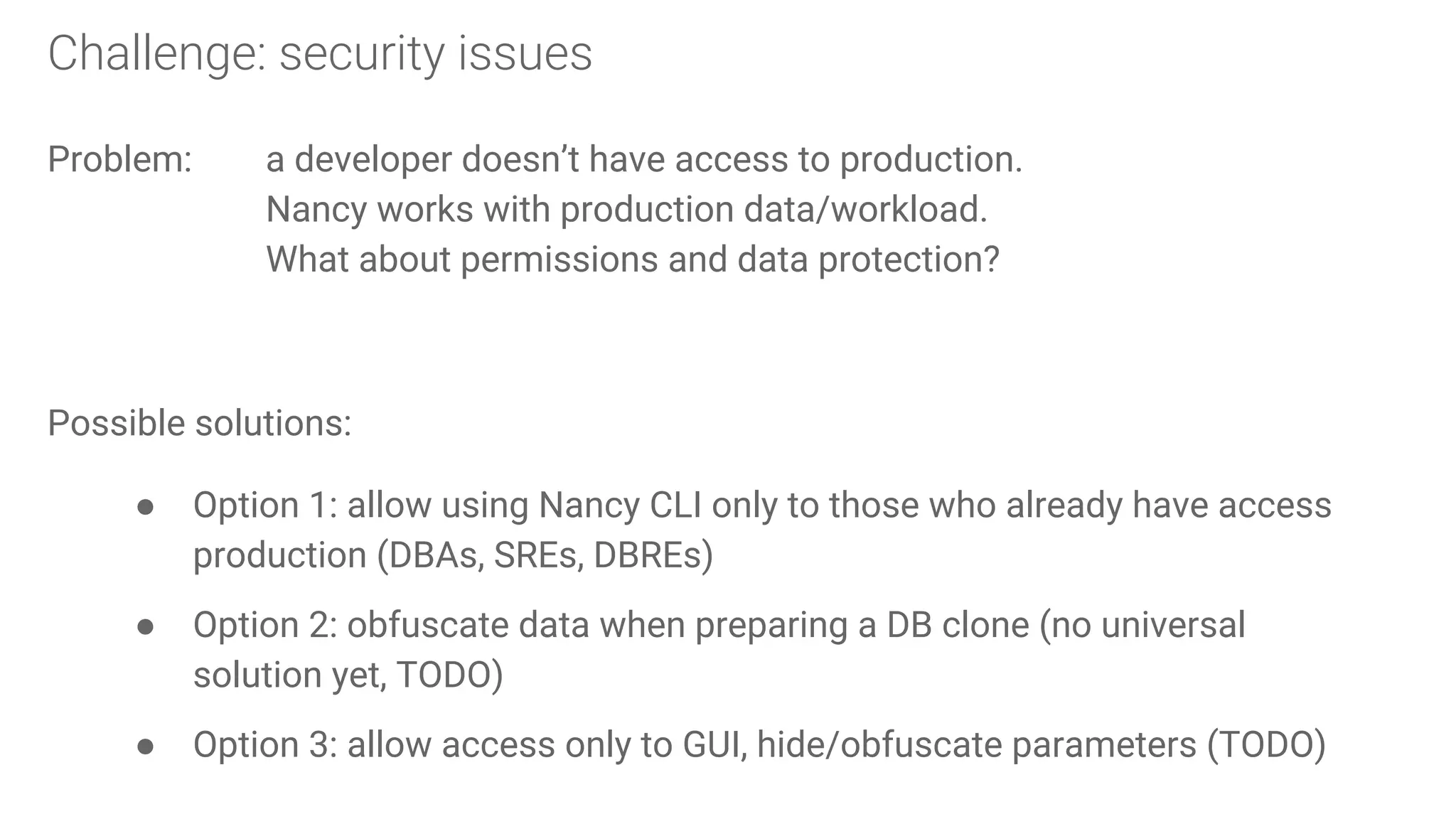 Challenge: security issues
Problem: a developer doesn’t have access to production.
Nancy works with production data/workload.
What about permissions and data protection?
Possible solutions:
● Option 1: allow using Nancy CLI only to those who already have access
production (DBAs, SREs, DBREs)
● Option 2: obfuscate data when preparing a DB clone (no universal
solution yet, TODO)
● Option 3: allow access only to GUI, hide/obfuscate parameters (TODO)
 