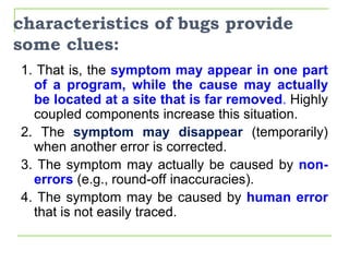 characteristics of bugs provide
some clues:
1. That is, the symptom may appear in one part
of a program, while the cause may actually
be located at a site that is far removed. Highly
coupled components increase this situation.
2. The symptom may disappear (temporarily)
when another error is corrected.
3. The symptom may actually be caused by non-
errors (e.g., round-off inaccuracies).
4. The symptom may be caused by human error
that is not easily traced.
 