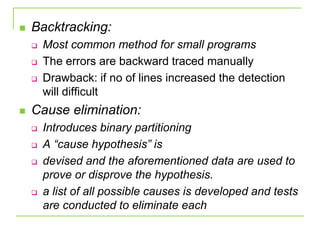  Backtracking:
 Most common method for small programs
 The errors are backward traced manually
 Drawback: if no of lines increased the detection
will difficult
 Cause elimination:
 Introduces binary partitioning
 A “cause hypothesis” is
 devised and the aforementioned data are used to
prove or disprove the hypothesis.
 a list of all possible causes is developed and tests
are conducted to eliminate each
 