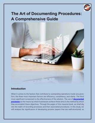 The Art of Documenting Procedures:
A Comprehensive Guide
Introduction
When it comes to the factors that contribute to outstanding operations inside any given
firm, the three most important factors are efficiency, consistency, and clarity. The third
most significant component is the effectiveness of the solution. The use of documented
processes as the means by which businesses achieve these aims is the method by which
they accomplish these objectives. Through the pages of this massive book, we shall dig
into the realm of recording processes and their associated procedures. In this study, we
will analyse the significance of developing process papers that are well-structured, as
 