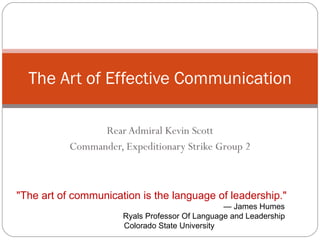 Rear Admiral Kevin Scott Commander, Expeditionary Strike Group 2 The Art of Effective Communication &quot;The art of communication is the language of leadership.&quot;   — James Humes   Ryals Professor Of Language and Leadership Colorado State University 