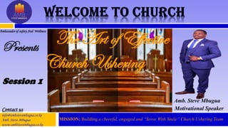 Presents
Amb. Steve Mbugua
Motivational Speaker
Ambassador of safety And Wellness
Contact us
info@ambstevembugua.co.ke
Amb. Steve Mbugua
www.ambStevembugua.co.ke
The Art of Effective
Church Ushering
MISSION: Building a cheerful, engaged and “Serve With Smile” Church Ushering Team.
Session 1
 
