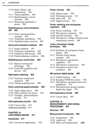 xiv CONTENTS
13.10 Stubs, baluns, and
transformers 881
13.11 Tuned amplifiers 882
13.12 Radiofrequency circuit
elements 884
13.13 Measuring amplitude or
power 888
Radiofrequency communications:
AM 892
13.14 Some communications
concepts 892
13.15 Amplitude modulation 894
13.16 Superheterodyne receiver 895
Advanced modulation methods 897
13.17 Single sideband 897
13.18 Frequency modulation 898
13.19 Frequency-shift keying 900
13.20 Pulse-modulation schemes 900
Radiofrequency circuit tricks 902
13.21 Special construction
techniques 902
13.22 Exotic RF amplifiers and
devices 903
High-speed switching 904
13.23 Transistor model and
equations 905
13.24 Analog modeling tools 908
Some switching-speed examples 909
13.25 High-voltage driver 909
13.26 Open-collector bus driver 910
13.27 Example: photomultiplier
preamp 911
Self-explanatory circuits 913
13.28 Circuit ideas 913
Additional exercises 913
CHAPTER 14
LOW-POWER DESIGN 917
Introduction 917
14.01 Low-power applications 918
Power sources 920
14.02 Battery types 920
14.03 Wall-plug-in units 931
14.04 Solar cells 932
14.05 Signal currents 933
Power switching and micropower
regulators 938
14.06 Power switching 938
14.07 Micropower regulators 941
14.08 Ground reference 944
14.09 Micropower voltage references and
temperature sensors 948
Linear micropower design
techniques 948
14.10 Problems of micropower linear
design 950
14.11 Discrete linear design
example 950
14.12 Micropower operational
amplifiers 951
14.13 Micropower comparators 965
14.14 Micropower timers and
oscillators 965
Micropower digital design 969
14.15 CMOS families 969
14.16 Keeping CMOS low power 970
14.17 Micropower microprocessors and
peripherals 974
14.18 Microprocessor design example:
degree-day logger 978
Self-explanatory circuits 985
14.19 Circuit ideas 985
CHAPTER 15
MEASUREMENTS AND SIGNAL
PROCESSING 987
Overview 987
Measurement transducers 988
15.01 Temperature 988
15.02 Light level 996
15.03 Strain and displacement 1001
 