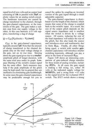 FET SWITCHES
3.12 Limitations of FET switches 149
signal levelof zero voltsand an output load
consisting of 10k in parallel with 20pC re-
alistic values for an analog switch circuit.
The handsome transients are caused by
charge transferred to the channel, through
the gate-channel capacitance, at the tran-
sitions of the gate. The gate makes a sud-
den step from one supply voltage to the
other, in this case between f15 volt sup-
plies, transferring a slug of charge
Q = CGc [VG(finish) - VG(start)]
CGC is the gate-channel capacitance,
typically around 5pE Note that the amount
of charge transferred to the channel de-
pends only on the total voltage change at
the gate, not on its rise time. Slowing
down the gate signalgives rise to a smaller-
amplitude glitch of longer duration, with
the same total area under its graph. Low-
pass filtering of the switch's output signal
has the same effect. Such measures may
help if the peak amplitude of the glitch
must be kept small, but in general they are
ineffective in eliminating gate feedthrough.
In some cases the gate-channel capacitance
may be predictable enough for you to
cancel the spikes by coupling an inverted
version of the gate signal through a small
adjustable capacitor.
The gate-channel capacitance is distri-
buted over the length of the channel, which
means that some of the charge is coupled
back to the switch's input. As a result, the
size of the output glitch depends on the
signal source impedance and is smallest
when the switch is driven by a voltage
source. Of course, reducing the size of
the load impedance will reduce the size of
the glitch, but this also loads the source
and introduces error and nonlinearity due
to finite RON. Finally, all other things
being equal, a switch with smaller gate-
channel capacitance will introduce smaller
switching transients, although you pay a
price in the form of increased RON.
Figure 3.49 shows an interesting com-
parison of gate-induced charge transfers
for three kinds of analog switches, includ-
ing JFETs. In all cases the gate signal
is making a full swing, i.e., either 30
volts or the indicated supply voltage for
MOSFETs, and a swing from -15 volts
to the signal level for the n-channel JFET
switch. The JFET switch shows a strong
Figure 3.49. Charge
transfer for various
, FET linear switches
-15 - 10 - 5 o + 5 + 10 +15 as a function of signal
v,,,,, (V) voltage.
 