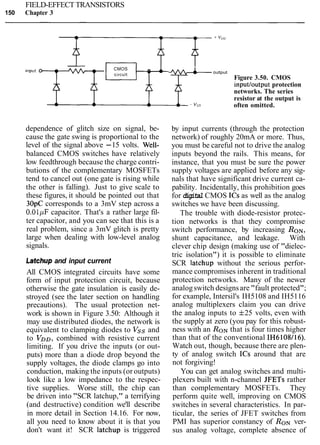 FIELD-EFFECT TRANSISTORS
150 Chapter 3
CMOS -c~rcuit
T -
dependence of glitch size on signal, be-
cause the gate swing is proportional to the
level of the signal above -15 volts. Well-
balanced CMOS switches have relatively
low feedthrough because the charge contri-
butions of the complementary MOSFETs
tend to cancel out (one gate is rising while
the other is falling). Just to give scale to
these figures, it should be pointed out that
30pC corresponds to a 3mV step across a
0.01pF capacitor. That's a rather large fil-
ter capacitor, and you can see that this is a
real problem, since a 3mV glitch is pretty
large when dealing with low-level analog
signals.
Latchup and input current
All CMOS integrated circuits have some
form of input protection circuit, because
otherwise the gate insulation is easily de-
stroyed (see the later section on handling
precautions). The usual protection net-
work is shown in Figure 3.50: Although it
may use distributed diodes, the network is
equivalent to clamping diodes to Vss and
to VDD, combined with resistive current
limiting. If you drive the inputs (or out-
puts) more than a diode drop beyond the
supply voltages, the diode clamps go into
conduction, making the inputs (or outputs)
look like a low impedance to the respec-
tive supplies. Worse still, the chip can
be driven into "SCR latchup," a terrifying
(and destructive) condition we'll describe
in more detail in Section 14.16. For now,
all you need to know about it is that you
don't want it! SCR latchup is triggered
* I .output
Figure 3.50. CMOS
inputloutput protection
networks. The series
resistor at the output is
often omitted.
by input currents (through the protection
network) of roughly 20mA or more. Thus,
you must be careful not to drive the analog
inputs beyond the rails. This means, for
instance, that you must be sure the power
supply voltages are applied before any sig-
nals that have significant drive current ca-
pability. Incidentally, this prohibition goes
for digital CMOS ICs as well as the analog
switches we have been discussing.
The trouble with diode-resistor protec-
tion networks is that they compromise
switch performance, by increasing RON,
shunt capacitance, and leakage. With
clever chip design (making use of "dielec-
tric isolation") it is possible to eliminate
SCR latchup without the serious perfor-
mance compromises inherent in traditional
protection networks. Many of the newer
analogswitch designsare "fault protected";
for example, Intersil's IH5108 and IH5116
analog multiplexers claim you can drive
the analog inputs to f25 volts, even with
the supply at zero (you pay for this robust-
ness with an RONthat is four times higher
than that of the conventional IH6108116).
Watch out, though, because there are plen-
ty of analog switch ICs around that are
not forgiving!
You can get analog switches and multi-
plexers built with n-channel JFETs rather
than complementary MOSFETs. They
perform quite well, improving on CMOS
switches in several characteristics. In par-
ticular, the series of JFET switches from
PMI has superior constancy of RONver-
sus analog voltage, complete absence of
 