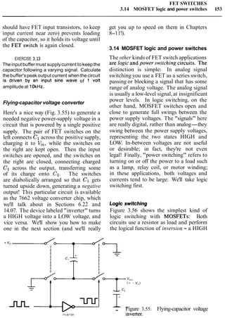 FET SWITCHES
3.14 MOSFET logic and power switches 153
should have FET input transistors, to keep get you up to speed on them in Chapters
input current near zero) prevents loading 8-11!).
of the capacitor, so it holds its voltage until
the switch is again closed.
3.14 MOSFET logic and power switches
EXERCISE 3.13 The other kinds of FET switch applications
The input buffermust supplycurrent to keep the are logic and Power switching circuits. The
capacitor following a varying signal. Calculate distinction is simple: In analog signal
the buffer'speak output current when the circuit switching you use a FET as a series switch,
is driven by an input sine wave of 1 volt passing or blocking a signal that has some
amplitudeat 10kHz. range of analog voltage. The analog signal
is usually a low-level signal,at insignificant
Flying-capacitor voltage converter
Here's a nice way (Fig. 3.55) to generate a
needed negative power-supply voltage in a
circuit that is powered by a single positive
supply. The pair of FET switches on the
left connects C1across the positive supply,
charging it to V,,, while the switches on
the right are kept open. Then the input
switches are opened, and the switches on
the right are closed, connecting charged
C1 across the output, transferring some
of its charge onto C2. The switches
are diabolically arranged so that C1 gets
turned upside down, generating a negative
output! This particular circuit is available
power levels. In logic switching, on the
other hand, MOSFET switches open and
close to generate full swings between the
power supply voltages. The "signals" here
are really digital, rather than analog-they
swing between the power supply voltages,
representing the two states HIGH and
LOW. In-between voltages are not useful
or desirable; in fact, they're not even
legal! Finally, "power switching" refers to
turning on or off the power to a load such
as a lamp, relay coil, or motor winding;
in these applications, both voltages and
currents tend to be large. We'll take logic
switching first.
as the 7662 voltage converter chip, which Logic awnching
we'll talk about in Sections 6.22 and
14.07. The device labeled "inverter" turns Figure 3.56 shows the simplest kind of
a HIGH voltage into a LOW voltage, and logic switching with MOSFETs: Both
vice versa. We'll show you how to make circuits use a resistor as load and perform
one in the next section (and we'll really the logical function of inversion - a HIGH
m -- Figure 3.55. Flying-capacitor voltage
lnverter inverter.
 