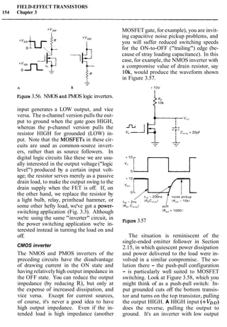 FIELD-EFFECT TRANSISTORS
154 Chapter 3
Figure 3.56. NMOS and PMOS logic inverters.
input generates a LOW output, and vice
versa. The n-channel version pulls the out-
put to ground when the gate goes HIGH,
whereas the p-channel version pulls the
resistor HIGH for grounded (LOW) in-
put. Note that the MOSFETs in these cir-
cuits are used as common-source invert-
ers, rather than as source followers. In
digital logic circuits like these we are usu-
ally interested in the output voltage ("logic
level") produced by a certain input volt-
age; the resistor serves merely as a passive
drain load, to make the output swing to the
drain supply when the FET is off. If, on
the other hand, we replace the resistor by
a light bulb, relay, printhead hammer, or
some other hefty load, we've got a power-
switching application (Fig. 3.3). Although
we're using the same "inverter" circuit, in
the power switching application we're in-
terested instead in turning the load on and
off.
CMOS inverter
The NMOS and PMOS inverters of the
preceding circuits have the disadvantage
of drawing current in the ON state and
having relativelyhigh output impedance in
the OFF state. You can reduce the output
impedance (by reducing R), but only at
the expense of increased dissipation, and
vice versa. Except for current sources,
of course, it's never a good idea to have
high output impedance. Even if the in-
tended load is high impedance (another
MOSFET gate, for example), you are invit-
ing capacitive noise pickup problems, and
you will suffer reduced switching speeds
for the ON-to-OFF ("trailing") edge (be-
cause of stray loading capacitance). In this
case, for example, the NMOS inverter with
a compromise value of drain resistor, say
10k, would produce the waveform shown
in Figure 3.57.
Figure 3.57
The situation is reminiscent of the
single-ended emitter follower in Section
2.15, in which quiescent power dissipation
and power delivered to the load were in-
volved in a similar compromise. The so-
lution there - the push-pull configuration
- is particularly well suited to MOSFET
switching. Look at Figure 3.58, which you
might think of as a push-pull switch: In-
put grounded cuts off the bottom transis-
tor and turns on the top transistor, pulling
the output HIGH. A HIGH input (+VDo)
does the reverse, pulling the output to
ground. It's an inverter with low output
 