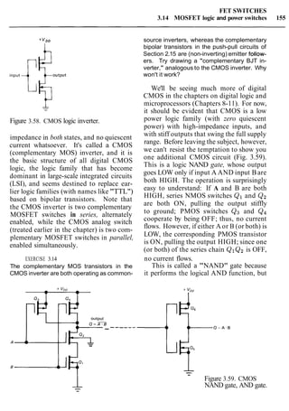 FET SWITCHES
3.14 MOSFET logic and power switches 155
source inverters, whereas the complementary
bipolar transistors in the push-pull circuits of
Section 2.15 are (non-inverting) emitter foilow-
input T$output
ers. Try drawing a "complementary BJT in-
verter," analogous to the CMOS inverter. Why
won't it work?
We'll be seeing much more of digital
CMOS in the chapters on digital logic and
microprocessors (Chapters 8-11). For now,
- it should be evident that CMOS is a low
Figure 3.58. CMOS logic inverter. power logic family (with zero quiescent
power) with high-impedance inputs, and
impedance in both states, and no quiescent
current whatsoever. It's called a CMOS
(complementary MOS) inverter, and it is
the basic structure of all digital CMOS
logic, the logic family that has become
dominant in large-scale integrated circuits
(LSI), and seems destined to replace ear-
lier logic families (with names like "TTL")
based on bipolar transistors. Note that
the CMOS inverter is two complementary
MOSFET switches in series, alternately
enabled, while the CMOS analog switch
(treated earlier in the chapter) is two com-
plementary MOSFET switches in parallel,
enabled simultaneously.
with stiff outputs that swing the full supply
range. Before leaving the subject, however,
we can't resist the temptation to show you
one additional CMOS circuit (Fig. 3.59).
This is a logic NAND gate, whose output
goes LOW only if input A AND input Bare
both HIGH. The operation is surprisingly
easy to understand: If A and B are both
HIGH, series NMOS switches Q1 and Q2
are both ON, pulling the output stiffly
to ground; PMOS switches Qg and Qq
cooperate by being OFF; thus, no current
flows. However, if either A or B (or both) is
LOW, the corresponding PMOS transistor
is ON, pulling the output HIGH; since one
(or both) of the series chain QIQz is OFF,
EXERCISE 3.14 no current flows.
The complementary MOS transistors in the This is called a "NAND" gate because
CMOS inverter are both operating as common- it performs the logical AND function, but
output
Q = F B
+QZL-
-
Figure 3.59. CMOS
NAND gate, AND gate.
 