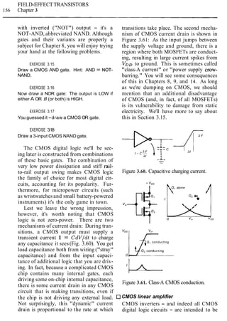 FIELD-EFFECTTRANSISTORS
156 Chapter 3
with inverted ("NOT") output - it's a
NOT-AND, abbreviated NAND. Although
gates and their variants are properly a
subject for Chapter 8, you will enjoy trying
your hand at the following problems.
EXERCISE 3.15
Draw a CMOS AND gate. Hint: AND = NOT-
NAND.
EXERCISE 3.16
Now draw a NOR gate: The output is LOW if
either A OR B (or both) is HIGH.
EXERCISE 3.17
You guessed it -draw a CMOS OR gate.
EXERCISE 3.18
Draw a 3-input CMOS NAND gate.
The CMOS digital logic we'll be see-
ing later is constructed from combinations
of these basic gates. The combination of
very low power dissipation and stiff rail-
to-rail output swing makes CMOS logic
the family of choice for most digital cir-
cuits, accounting for its popularity. Fur-
thermore, for micropower circuits (such
as wristwatches and small battery-powered
instruments) it's the only game in town.
Lest we leave the wrong impression,
however, it's worth noting that CMOS
logic is not zero-power. There are two
mechanisms of current drain: During tran-
sitions, a CMOS output must supply a
transient current I = CdVldt to charge
any capacitance it sees (Fig. 3.60). You get
load capacitance both from wiring ("stray"
capacitance) and from the input capaci-
tance of additional logic that you are driv-
ing. In fact, because a complicated CMOS
chip contains many internal gates, each
driving some on-chip internal capacitance,
there is some current drain in any CMOS
circuit that is making transitions, even if
the chip is not driving any external load.
Not surprisingly, this "dynamic" current
drain is proportional to the rate at which
transitions take place. The second mecha-
nism of CMOS current drain is shown in
Figure 3.61: As the input jumps between
the supply voltage and ground, there is a
region where both MOSFETs are conduct-
ing, resulting in large current spikes from
VoDto ground. This is sometimes called
"class-A current" or "power supply crow-
barring." You will see some consequences
of this in Chapters 8, 9, and 14. As long
as we're dumping on CMOS, we should
mention that an additional disadvantage
of CMOS (and, in fact, of all MOSFETs)
is its vulnerability to damage from static
electricity. We'll have more to say about
this in Section 3.15.
Figure 3.60. Capacitive charging current.
0, alone,,
1
'
0 v," voo
0 , conducting
0, conduct~ng
0
Figure 3.61. Class-A CMOS conduction.
CMOS linear amplifier
CMOS inverters - and indeed all CMOS
digital logic circuits - are intended to be
 