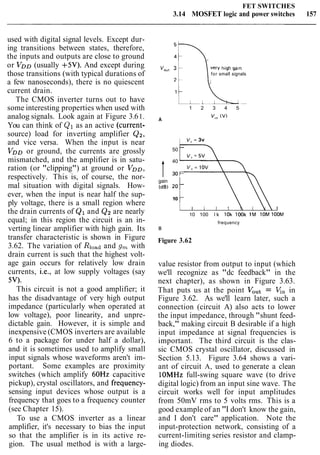 FET SWITCHES
3.14 MOSFET logic and power switches 157
used with digital signal levels. Except dur-
ing transitions between states, therefore,
the inputs and outputs are close to ground
or VDD (usually +5V). And except during
those transitions (with typical durations of
a few nanoseconds), there is no quiescent
current drain.
The CMOS inverter turns out to have
some interesting properties when used with
analog signals. Look again at Figure 3.61.
You can think of Q1 as an active (current-
source) load for inverting amplifier Q2,
and vice versa. When the input is near
VDD or ground, the currents are grossly
mismatched, and the amplifier is in satu-
ration (or "clipping") at ground or VDD,
respectively. This is, of course, the nor-
mal situation with digital signals. How-
ever, when the input is near half the sup-
ply voltage, there is a small region where
the drain currents of Q1and Q2are nearly
equal; in this region the circuit is an in-
verting linear amplifier with high gain. Its
transfer characteristic is shown in Figure
3.62. The variation of Rloadand g, with
drain current is such that the highest volt-
age gain occurs for relatively low drain
currents, i.e., at low supply voltages (say
5V).
This circuit is not a good amplifier; it
has the disadvantage of very high output
impedance (particularly when operated at
low voltage), poor linearity, and unpre-
dictable gain. However, it is simple and
inexpensive (CMOS inverters are available
6 to a package for under half a dollar),
and it is sometimes used to amplify small
input signals whose waveforms aren't im-
portant. Some examples are proximity
switches (which amplify 60Hz capacitive
pickup), crystal oscillators, and frequency-
sensing input devices whose output is a
frequency that goes to a frequency counter
(see Chapter 15).
To use a CMOS inverter as a linear
amplifier, it's necessary to bias the input
so that the amplifier is in its active re-
gion. The usual method is with a large-
very h ~ y hgain
for small signals
1 2 3 4 5
A
V," (V)
v+= 3v
50 -
40
I 3 0 -
v+= 1ov
gain
(dB) 20
-
10 -
I I I 1 I
10 100 l k lOk look l M lOM lOOM
frequency
B
Figure 3.62
value resistor from output to input (which
we'll recognize as "dc feedback" in the
next chapter), as shown in Figure 3.63.
That puts us at the point VOut = V,, in
Figure 3.62. As we'll learn later, such a
connection (circuit A) also acts to lower
the input impedance, through "shunt feed-
back," making circuit B desirable if a high
input impedance at signal frequencies is
important. The third circuit is the clas-
sic CMOS crystal oscillator, discussed in
Section 5.13. Figure 3.64 shows a vari-
ant of circuit A, used to generate a clean
lOMHz full-swing square wave (to drive
digital logic) from an input sine wave. The
circuit works well for input amplitudes
from 50mV rms to 5 volts rms. This is a
good example of an "I don't know the gain,
and I don't care" application. Note the
input-protection network, consisting of a
current-limiting series resistor and clamp-
ing diodes.
 