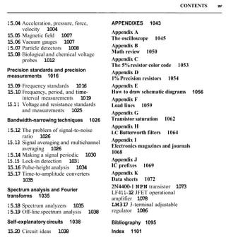 CONTENTS xv
15.04 Acceleration, pressure, force,
velocity 1004
15.05 Magnetic field 1007
15.06 Vacuum gauges 1007
15.07 Particle detectors 1008
15.08 Biological and chemical voltage
probes 1012
Precision standards and precision
measurements 1016
15.09 Frequency standards 1016
15.10 Frequency, period, and time-
interval measurements 1019
15.1 1 Voltage and resistance standards
and measurements 1025
Bandwidth-narrowing techniques 1026
15.12 The problem of signal-to-noise
ratio 1026
15.13 Signal averaging and multichannel
averaging 1026
15.14 Making a signal periodic 1030
15.15 Lock-in detection 1031
15.16 Pulse-height analysis 1034
15.17 Time-to-amplitude converters
1035
Spectrum analysis and Fourier
transforms 1035
15.18 Spectrum analyzers 1035
15.19 Off-line spectrum analysis 1038
Self-explanatory circuits 1038
15.20 Circuit ideas 1038
APPENDIXES 1043
Appendix A
The oscilloscope 1045
Appendix B
Math review 1050
Appendix C
The 5%resistor color code 1053
Appendix D
1%Precision resistors 1054
Appendix E
How to draw schematic diagrams 1056
Appendix F
Load lines 1059
Appendix G
Transistor saturation 1062
Appendix H
LC Butterworth filters 1064
Appendix I
Electronics magazines and journals
1068
Appendix J
IC prefixes 1069
Appendix K
Data sheets 1072
2N4400-1NPN transistor 1073
LF41 1-12 JFET operational
amplifier 1078
LM317 3-terminal adjustable
regulator 1086
Bibliography 1095
Index 1101
 
