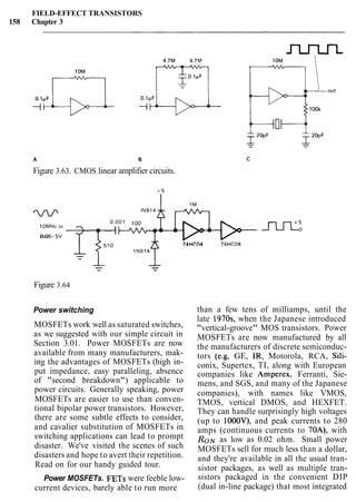 FIELD-EFFECT TRANSISTORS
158 Chapter 3
A B
Figure 3.63. CMOS linear amplifier circuits.
0.001 100
lOMHz in
0.05-5"rms wvrr74HC04 74HC04
Figure 3.64
Power switching
MOSFETs work well as saturated switches,
as we suggested with our simple circuit in
Section 3.01. Power MOSFETs are now
available from many manufacturers, mak-
ing the advantages of MOSFETs (high in-
put impedance, easy paralleling, absence
of "second breakdown") applicable to
power circuits. Generally speaking, power
MOSFETs are easier to use than conven-
tional bipolar power transistors. However,
there are some subtle effects to consider,
and cavalier substitution of MOSFETs in
switching applications can lead to prompt
disaster. We've visited the scenes of such
disasters and hope to avert their repetition.
Read on for our handy guided tour.
than a few tens of milliamps, until the
late 1970s, when the Japanese introduced
"vertical-groove" MOS transistors. Power
MOSFETs are now manufactured by all
the manufacturers of discrete semiconduc-
tors (e.g, GE, IR, Motorola, RCA, Sili-
conix, Supertex, TI, along with European
companies like Amperex, Ferranti, Sie-
mens, and SGS, and many of the Japanese
companies), with names like VMOS,
TMOS, vertical DMOS, and HEXFET.
They can handle surprisingly high voltages
(up to IOOOV), and peak currents to 280
amps (continuous currents to 70A), with
RON as low as 0.02 ohm. Small power
MOSFETs sell for much less than a dollar,
and they're available in all the usual tran-
sistor packages, as well as multiple tran-
Power MOSFETs. FETs were feeble low- sistors packaged in the convenient DIP
current devices, barely able to run more (dual in-line package) that most integrated
 