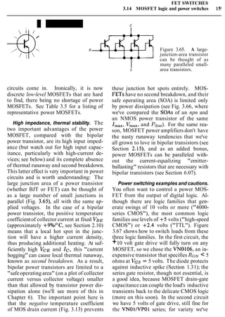 FET SWITCHES
3.14 MOSFET logic and power switches 15'
C
/
-- B Figure 3.65. A large-
junction-area transistor
can be thought of as
many paralleled small-
E area transistors.
circuits come in. Ironically, it is now
discrete low-level MOSFETs that are hard
to find, there being no shortage of power
MOSFETs. See Table 3.5 for a listing of
representative power MOSFETs.
High impedance, thermal stability. The
two important advantages of the power
MOSFET, compared with the bipolar
power transistor, are its high input imped-
ance (but watch out for high input capac-
itance, particularly with high-current de-
vices; see below) and its complete absence
of thermal runaway and second breakdown.
This latter effect is very important in power
circuits and is worth understanding: The
large junction area of a power transistor
(whether BJT or FET) can be thought of
as a large number of small junctions in
parallel (Fig. 3.65), all with the same ap-
plied voltages. In the case of a bipolar
power transistor, the positive temperature
coefficientof collector current at fixed VBE
(approximately +9°/o/0C, see Section 2.10)
means that a local hot spot in the junc-
tion will have a higher current density,
thus producing additional heating. At suf-
ficiently high VCE and Ic, this "current
hogging" can cause local thermal runaway,
known as second breakdown. As a result,
bipolar power transistors are limited to a
"safe operating area" (on a plot of collector
current versus collector voltage) smaller
than that allowed by transistor power dis-
sipation alone (we'll see more of this in
Chapter 6). The important point here is
that the negative temperature coefficient
of MOS drain current (Fig. 3.13) prevents
these junction hot spots entirely. MOS-
FETs have no second breakdown, and their
safe operating area (SOA) is limited only
by power dissipation (see Fig. 3.66, where
we've compared the SOAs of an npn and
an NMOS power transistor of the same
Imax,Vmax,and Pdiss).For the same rea-
son, MOSFET power amplifiers don't have
the nasty runaway tendencies that we've
all grown to love in bipolar transistors (see
Section 2.15), and as an added bonus,
power MOSFETs can be paralleled with-
out the current-equalizing "emitter-
ballasting" resistors that are necessary with
bipolar transistors (see Section 6.07).
Power switching examples and cautions.
You often want to control a power MOS-
FET from the output of digital logic. Al-
though there are logic families that gen-
erate swings of 10 volts or more ("4000-
series CMOS"), the most common logic
families use levels of +5 volts ("high-speed
CMOS") or +2.4 volts ("TTL"). Figure
3.67 shows how to switch loads from these
three logic families. In the first circuit, the
+10 volt gate drive will fully turn on any
MOSFET, so we chose the VN0106, an in-
expensive transistor that specifies RON< 5
ohms at VGS = 5 volts. The diode protects
against inductive spike (Section 1.31); the
series gate resistor, though not essential, is
a good idea, because MOSFET drain-gate
capacitance can couple the load's inductive
transients back to the delicate CMOS logic
(more on this soon). In the second circuit
we have 5 volts of gate drive, still fine for
the VNOl/VPOl series; for variety we've
 